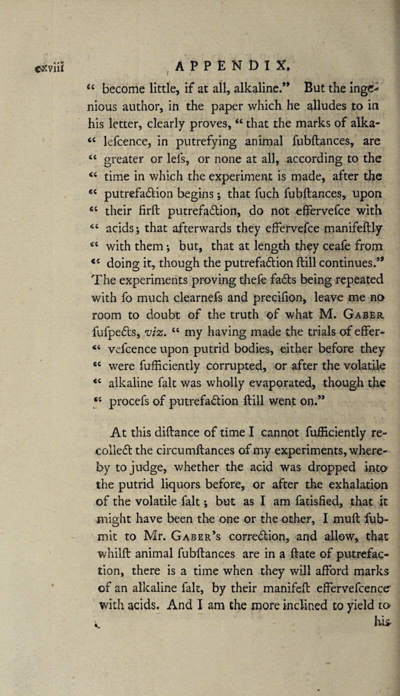 I / “ become little, if at all, alkaline.” But the Inge-1 nious author, in the paper which he alludes to in his letter, clearly proves,6C that the marks of alka- <c lefcence, in putrefying animal fubftances, are “ greater or lels, or none at all, according to the time in which the experiment is made, after the ec putrefadlion begins; that fuch fubftances, upon their firft putrefaction, do not effervefce with acids; that afterwards they effervefce manifeftly €t with them; but, that at length they ceafe from €i doing it, though the putrefaction ftill continues.” The experiments proving thefe faCts being repeated with fo much clearnefs and precifion, leave me no room to doubt of the truth of what M. G a be r fufpeCts, viz. “ my having made the trials of effer- 46 vefcence upon putrid bodies, either before they 4C w^ere fufficiently comipted, or after the volatile <c alkaline fait was wholly evaporated, though the 5* procefs of putrefaction ftill went on.” At this diftance of time I cannot fufficiently re- colleCt the circumftances of my experiments, where¬ by to judge, whether the acid was dropped into the putrid liquors before, or after the exhalation of the volatile fait •, but as I am fatisfied, that it might have been the one or the other, I muft fub- mit to Mr. Gaber’s correction, and allow, that whilft animal fubftances are in a ftate of putrefac¬ tion, there is a time when they will afford marks of an alkaline fait, by their manifeft effervefcencer