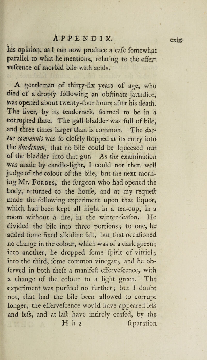 his opinion, as I can now produce a cafe fomewhat parallel to what he mentions, relating to the effer. vefcence of morbid bile with acids. A gentleman of thirty-fix years of age, who died of a dropfy following an obftinate jaundice, was opened about twenty-four hours after his death. The liver, by its tendernefs, feemed to be in a corrupted ftate. The gall bladder was full of bile, and three times larger than is common. The duc¬ tus communis was fo clofely flopped at its entry into the duodenum, that no bile could be fqueezed out of the bladder into that gut; As the examination was made by candle-light, I could not then well judge of the colour of the bile, but the next morn¬ ing Mr. Forbes, the furgeon who had opened the body, returned to the houfe, and at my requeft made the following experiment upon that liquor, which had been kept all night in a tea-cup, in a room without a fire, in the winter-feafon. He divided the bile into three portions; to one, he added fome fixed alkaline fait, but that occafioned no change in the colour, which was of a dark green; into another, he dropped fome fpirit of vitriol; into the third, fome common vinegar j and he ob- ferved in both thefe a manifeft effervefcence, with a change of the colour to a light green. The experiment was purfued no further; but I doubt not, that had the bile been allowed to corrupt longer, the effervefcence would have appeared lefs and lefs, and at laft have intirely ceafed, by the