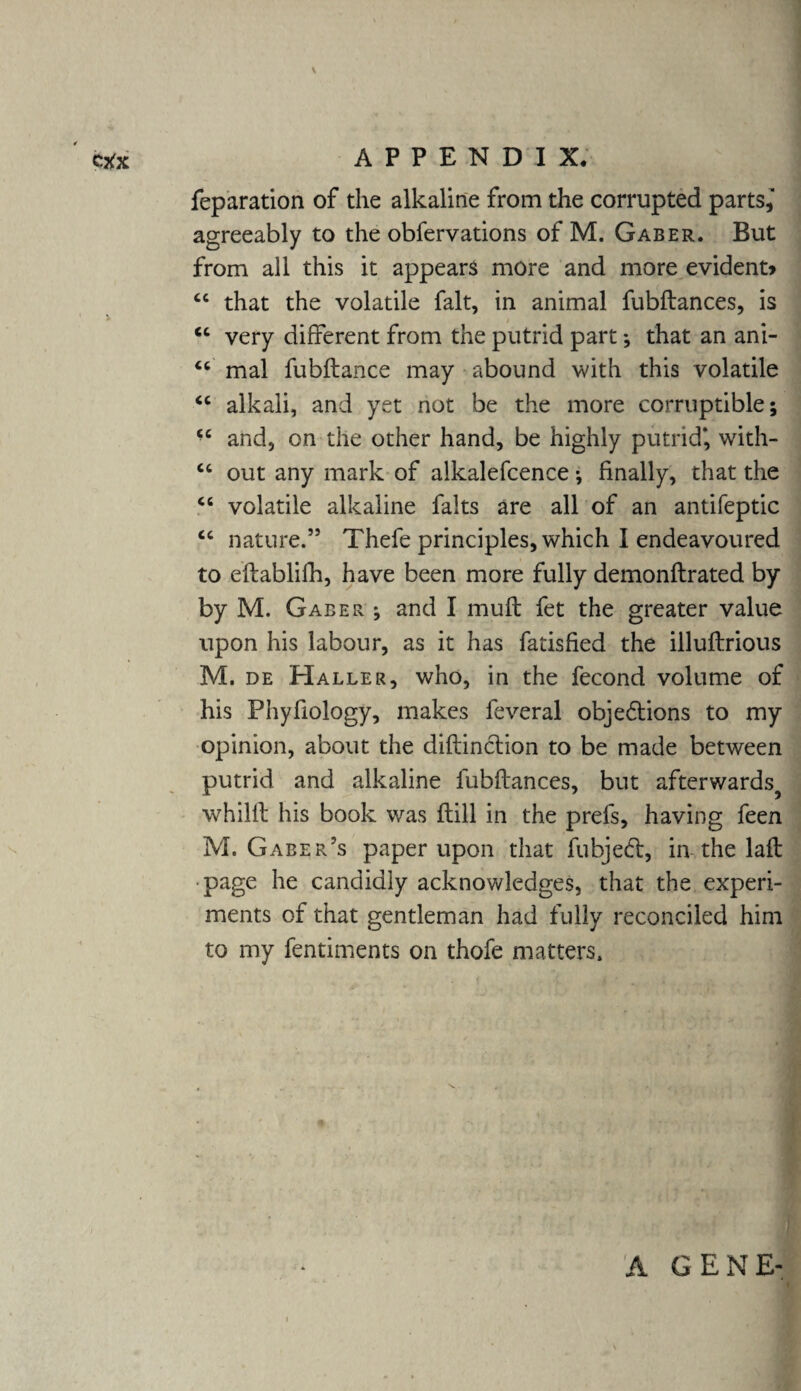 Ctfx APPENDI X. reparation of the alkaline from the corrupted parts,' agreeably to the obfervations of M. Gaber. But from all this it appears more and more evident* “ that the volatile fait, in animal fubftances, is ^ / “ very different from the putrid part *, that an ani- “ mal fubftance may abound with this volatile “ alkali, and yet not be the more corruptible; u and, on the other hand, be highly putrid*, with- “ out any mark of aikalefcence; finally, that the cc volatile alkaline falts are all of an antifeptic cc nature.” Thefe principles, which 1 endeavoured to eftablifh, have been more fully demonflrated by by M. Gaber ; and I mull fet the greater value upon his labour, as it has fatisfied the illuftrious M. de Haller, who, in the fecond volume of his Phyfiology, makes feveral obje&ions to my opinion, about the diftinction to be made between putrid and alkaline fubftances, but afterwards^ whilft his book was ftill in the prefs, having feen M. Gaber’s paper upon that fubje<ft, in the laft page he candidly acknowledges, that the experi¬ ments of that gentleman had fully reconciled him to my fentiments on thofe matters. A GENE-