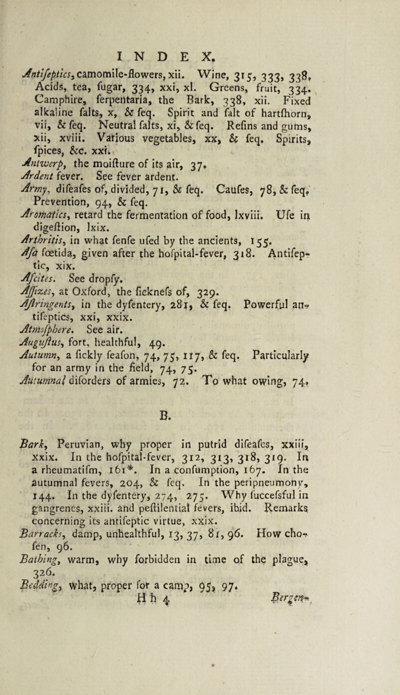 camomile-flowers, xii. Wine, 315, 333, 339, Acids, tea, fugar, 334, xxi, xl. Greens, fruit, 334. Camphire, ferpentaria, the Bark, 338, xii. Fixed alkaline falts, x, & feq. Spirit and fait of hartfhorn, vii, &feq. Neutral falts, xi, &feq. Refins and gums, xii, xviii. Various vegetables, xx, & feq. Spirits, fpices, &c. xxi. Antwerp, the moiflure of its air, 37. Ardent fever. See fever ardent. Army. difeafes of, divided, 71, & feq. Caufes, 78, & feq. Prevention, 94, & feq. Aromatics, retard the fermentation of food, lxviii. Ufe in digeftion, Ixix. Arthritis, in what fenfe ufed by the ancients, 155. Afa foetida, given after the hofpital-fever, 318. Antifep- tic, xix. Afcites. See dropfy. Ajjvzes, at Oxford, the ficknefs of, 329. AJlringents, in the dyfentery, 281, & feq. Powerful an? tifeptics, xxi, xxix. Atmoj'phere. See air. Auguftus, fort, healthful, 49. Autumn, a fickly feafon, 74, 75, 117, & feq. Particularly for an army in the field, 74, 75. Autumnal diforders of armies, 72. To what owing, 74. B. Barky Peruvian, why proper in putrid difeafes, xxiii, xxix. In the hofpital-fever, 312, 313, 318, 319. In a rheumatifm, 161*. In a confumption, 167. In the autumnal fevers, 204, & feq. In the peripneumony, 144. In the dyfentery, 274, 275. Why fuccefsful in gangrenes, xxiii. and peftilential fevers, ibid. Remarks concerning its antifeptic virtue, xxix. Barracksy damp, unhealthful, 13, 37, 8x, 96. How cho? fen, 96. Bathing, warm, why forbidden in time of the plague* 326. Biddings what, proper for a camp, 95, 97,