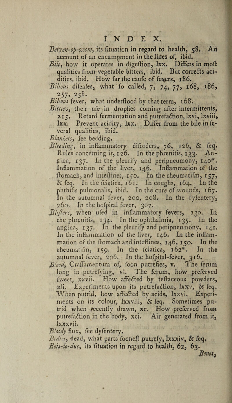 / INDEX. Bergen-op-zoom, its fituation in regard to health, 58. Ait account of an encampment in the lines of, ibid. Bile, how it operates in digeftion, lxx. Differs in moft qualities from vegetable bitters, ibid. But corrects aci¬ dities, ibid. How far the caufe of fevers, 186. Bilious difeafes, what fo called, 7, 74, 77, 168, 186, 257, 258. Bilious fever, what underflood by that term, 168. Bitters, their ufe in dropfies coming after intermittent?, 215. Retard fermentation and putrefadtion, Ixvi, Ixviii, lxx. Prevent acidity, lxx. Differ from the bile in fe- veral qualities, ibid. Blankets, fee bedding. Bleeding, in inflammatory diforders, 76, 126, Sc feq. Rules concerning it, 126. In the phrenitis, 133. An¬ gina, 137. In the pleurify and peripneumony, 140*. Inflammation of the liver, 146. Inflammation of the flomacb, and inteftines, 150. In the rheumatifm, 157, Sc feq. In the fciatica, 161. In coughs, 164. In the phthifis pulmonalis, ibid. In the cure of wounds, 167. In the autumnal fever, 200, 208. In the dyfentery, 260. In the hofpital fever, 307. B lifters, when ufed in inflammatory fevers, 130. In the phrenitis, 134. In the ophthalmia, 135. In the angina, 137. In the pleurify and peripneumony, 141. In the inflammation of the liver, 146. In the inflam¬ mation of the ftomachand inteflines, 146, 150. In the rheumatifm, 159. In the fciatica, 162*. In the autumnal fever, 206. In the hofpital-fever, 316. Blood, Crailamentum of, foon putrefies, v. The ferum long in putrefying, vi. The ferum, how preferved fweet, xxvii. How affedled by teflaceous powders, xli. Experiments upon its putrefa&ion, lxxv, Sc feq. When putrid, how affe&ed by acids, lxxvi. Experi¬ ments on its colour, Ixxviii, Sc feq. Sometimes pu¬ trid when recently drawn, xc. How preferved from putrefaction in the body, xci. Air generated from it, Ixxxvji. B'oody flux, fee dyfentery. Bodies, dead, what parts foonefl putrefy, Ixxxiv, Sc feq, Bfts-k'duc? its fituation in regard to health, 62, 63. BoneS}