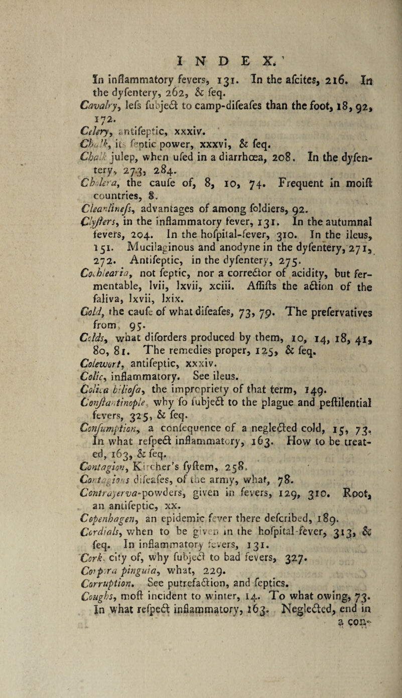 In inflammatory fevers, 131. In the afcites, 216. In the dyfentery, 262, Sc feq. Cavalry, lefs fuhjeCt to camp-difeafes than the foot, 18, 92, I?2- Celery, ; ntifeptic, xxxiv. Cbu ’k, it fcptic power, xxxvi, & feq. Chalk julep, when ufed in a diarrhoea, 208. In the dyfen¬ tery., 27.3, 284. C holer a t the caufe of, 8, 10, 74. Frequent in moiA countries, §. Clearlinefs, advantages of among foldiers, 92. Qlyjlers, in the inflammatory fever, 131. In the autumnal fevers, 204. In the hofpital-fever, 310. In the ileus, 151. Mucilaginous and anodyne in the dyfentery, 271, 272. Antifeptic, in the dyfentery, 275. Co^hlearia, not feptic, nor a corrector of acidity, but fer¬ mentable, lvii, Ixvii, xciii. AffiAs the action of the faliva, Ixvii, Ixix. Cold, the caufe of what difeafes, 73, 79. The prefervatives from; 95. Colds^ what diforders produced by them, 10, 14, 18, 41, 80, 8f. The remedies proper, 125, & feq. Colewurt, antifeptic, xxxiv. Colic, inflammatory. See ileus. Colka bdiofa, the impropriety of that term, 149. Conjla'.tiwple why fo fubjett to the plague and peftilential fevers, 325, Sc feq. ConfumptioHy a conlequence of a negledted cold, 15, 73. In what refpeCt inflammatory, 163. How to be treat¬ ed, 163, & feq. Contagion, Kncher’s fyftem, 258, Cantqgin s difeafes, of the army, what, 78. Contrayerva-powders, given in fevers, 129, 310. Root, an antifeptic, xx. Copenhagen, an epidemic fever there defcribed, 189. Cordials, when to be given in the hofpital-fever, 313, Sc feq. In inflammatory fevers, 131. Cork, city of, why fubjecl to bad fevers, 327. Corpora pinguid, what, 229. Corruption. See putrefaction, and feptics. Coughs, moft incident to winter, 14. To what owing, 73. In what refped inflammatory, 163. Neglected, end in a con-