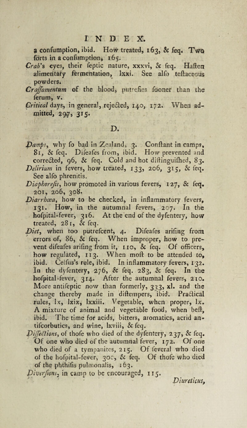 a confumption, ibid. How treated, 163, & feq. Twq forts in a confumption, 165. Crab's eyes, their feptic nature, xxxvi, Sc feq. Haftera alimentary fermentation, lxxi. See alio teftaceous powders. Cra^nentum of the blood, putrefies fooner than the ferum, v. Critical days, in general, reje&ed, 140, 172. When ad¬ mitted, 29,7, 315. D. Damps, why fo bad in Zealand, 3. Conftant in camps, 81, Sc feq. Difeafes from, ibid. How prevented and corrected, 96, Sc feq. Cold and hot diftinguifhed, 83. Delirium in fevers, how treated, 133, 206, 315, Sc feq. See alfo phrenitis. Diaphorefis, how promoted in various fevers, 127, & feq. 201, 206, 308. Diarrhoea, how to be checked, in inflammatory fevers, 131. How, in the autumnal fevers, 207. In the hofpital-fever, 316. At the end of the dyfentery, how treated, 281, & feq. Diet, when too putrefcent, 4. Difeafes arifing from errors of, 86, Sc feq. When improper, how to pre¬ vent difeafes arifing from it, no, Sc feq. Of officers, how regulated, 113. When mod: to be attended to, ibid. Ceifus’s rule, ibid. In inflammatory fevers, 132. In the dyfentery, 276, Sc feq. 283, & feq. In the hofpital-fever, 314. After the autumnal fevers, 210. More antifeptic now than formerly, 333, xl. and the change thereby made in diftempers, ibid. Pra&ical rules, lx, lxix, Ixxiii. Vegetable, when proper, lx. A mixture of animal and vegetable food, when befl, ibid. The time for acids, bitters, aromatics, acrid an- tifcorbutics, and wine, lxviii, Sc feq. Diffeclions, of thofe who died of the dyfentery, 237, Sc feq. Of one who died of the autumnal fever, 172. Of one who died of a tympanites, 215. Of feveral who died of the hofpital-fever, 30c, Sc feq. Of thofe who died of the phthifis pulmonalis, 163. Diverfms: in camp to be encouraged, 115. Diuretic us,