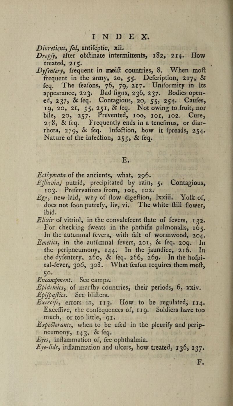 Diureticus, fal, antifeptic, xiL Dropfy, after obftinate intermittents, 182, 214. How treated, 215. Dyfentery, frequent in n*E>ift countries, 8. When moft frequent in the army, 20, 55. Defcription, 217, Sc feq. The feafons, 76, 79, 217. Uniformity in its appearance, 223. Bad figns, 236, 237. Bodies open¬ ed, 237, Sc feq. Contagious, 20, 55, 254. Caufes, 19, 20, 21, 55, 251, & feq. Not owing to fruit, nor bile, 20, 257. Prevented, 100, 101, i02. Cure, 258, Sc feq. Frequently ends in a tenefmus, or diar¬ rhoea, 279, Sc feq. Infe&ion, how it fpreads, 254. Nature of the infection, 255, Sc feq. E. Ecthymata of the ancients, what, 296. Effluvia, putrid, precipitated by rain, 5. Contagious, 103. Prefervations from, 101, 102. Egg, new why of flow digeftion, lxxiii. Yolk of, does not foon putrefy, iiv, vi. The white Bill flower, ibid. Elixir of vitriol, in the convalefcent ftate of fevers, 132. For checking fweats in the phthifis pulmonalis, 165. In the autumnal fevers, with fait of wormwood, 204. Emetics, in the autumnal fevers, 201, Sc feq. 209. In the peripneumony, 144. In the jaundice, 216. In the dyfentery, 260, Sc feq. 266, 269. In the hofpi- tal-fever, 306, 308. What feafon requires them moft, 5°. Encampment. See camps. Epidemics, of marfhy countries, their periods, 6, xxiv. Epijpajlics. See bliflers. Excrcife, errors in, 113. How to be regulated, 114. Exceflive, the confequences of, 119. Soldiers have too much, or too little, 91. Expectorants, when to be ufed in the pleurify and perip¬ neumony, 143, Sc feq. Eyes, inflammation of, fee ophthalmia. Eye-lids, inflammation and ulcers, how treated, 136, 137.