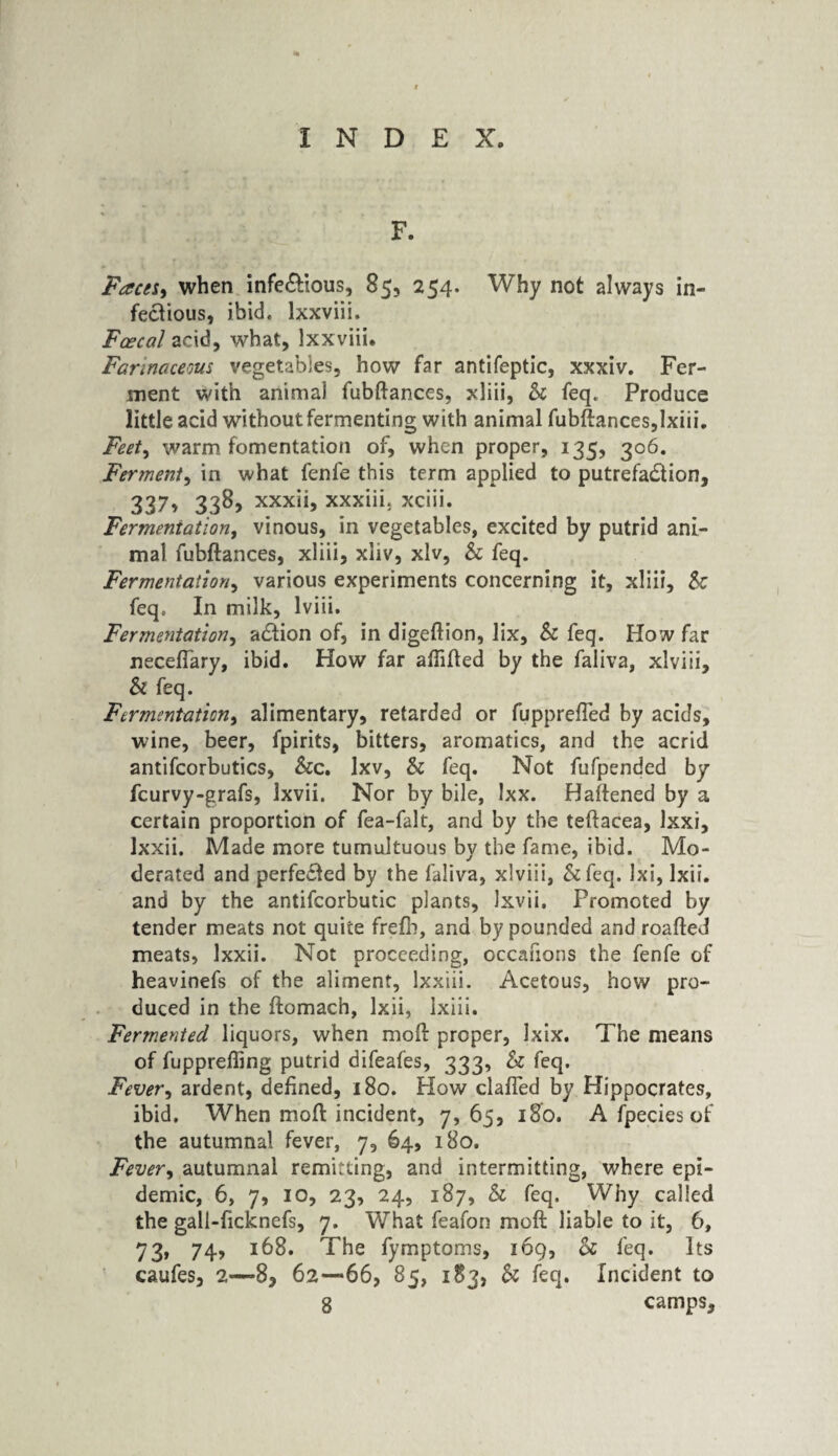 F. Faces* when infe&ious, 85, 254. Why not always in¬ fectious, ibid, lxxviii. Fcecal acid, what, lxxviii. Farinaceous vegetables, how far antifeptic, xxxiv. Fer¬ ment with animal fubftances, xliii, Sc feq. Produce little acid without fermenting with animal fubftances,lxiii. Feet, warm fomentation of, when proper, 135, 306. Fer?nent, in what fenfe this term applied to putrefaction, 337, 338, xxxii, xxxiii. xciii. Fermentation, vinous, in vegetables, excited by putrid ani¬ mal fubftances, xliii, xliv, xlv, & feq. Fermentation, various experiments concerning it, xliii. Sc feq. In milk, lviii. Fermentation, aCtion of, in digeftion, lix, & feq. How far neceftary, ibid. How far aflifted by the faliva, xlviii, & feq. Fermentation, alimentary, retarded or fupprefted by acids, wine, beer, fpirits, bitters, aromatics, and the acrid antifcorbutics, See. lxv, & feq. Not fufpended by feurvy-grafs, Ixvii. Nor by bile, Ixx. Haftened by a certain proportion of fea-falt, and by the teftacea, Ixxi, lxxii. Made more tumultuous by the fame, ibid. Mo¬ derated and perfected by the faliva, xlviii, &feq. Ixi, lxii. and by the antifcorbutic plants, Ixvii. Promoted by tender meats not quite frefb, and by pounded and roafted meats, lxxii. Not proceeding, occafions the fenfe of heavinefs of the aliment, lxxiii. Acetous, how pro¬ duced in the ftomach, lxii, Ixiii. Fermented liquors, when moft proper, Ixix. The means of fupprefiing putrid difeafes, 333, Sc feq. Fever, ardent, defined, 180. How clafied by Hippocrates, ibid. When moft incident, 7, 65, 180. A fpecies of the autumnal fever, 7, 64, 180. Fever> autumnal remitting, and intermitting, where epi¬ demic, 6, 7, 10, 23, 24, 187, Sc feq. Why called the gall-ficknefs, 7. What feafon moft liable to it, 6, 73, 74, 168. The fymptoms, 169, Sc feq. Its caufes, 2—*8, 62—66, 85, 183, Sc feq. Incident to