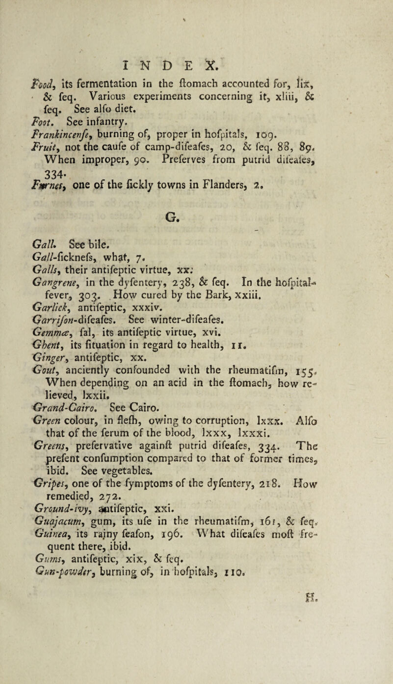 INDEX. Pood, its fermentation in the ftomach accounted for, lix, • & feq. Various experiments concerning it, xliii, 5c feq. See alfo diet. Foot. See infantry. Frankincenfe, burning of, proper in hofpitals, 109. Fruit, not the caufe of camp-difeafes, 20, & feq. 88, 89, When improper, 90. Preferves from putrid difeaies, 334- FwrneSy one of the fickly towns in Flanders, 2. Gall See bile. Gall-ficknefs, what, 7. Galls, their antifeptic virtue, xx: Gangrene, in the dyfentery, 238, 5c feq. In the hofpitals fever, 303. How cured by the Bark, xxiii. Garlicky antifeptic, xxxiv. Gary if on- d ifeafes. See winter-difeafes. Gemrrns, fal, its antifeptic virtue, xvi. Ghent, its fituation in regard to health, 11. Ginger, antifeptic, xx. Gout, anciently confounded with the rheumatifm, 155, When depending on an acid in the ftomach, how re¬ lieved, lxxii. Grand-Cairo. See Cairo. Green colour, in flefh, owing to corruption, Ixxx. Alfo that of the ferum of the blood, Ixxx, lxxxi. Greens, prefervative againft putrid difeafes, 334. The prefent confumption compared to that of former times., ibid. See vegetables. Gripes, one of the fymptoms of the dyfentery, 218. How remedied, 272. Ground-ivy, antifeptic, xxi. Guajacum, gum, its ufe in the rheumatifm, 16 r, Sc feq. Guinea, its rainy feafon, 196. What difeafes moft fre¬ quent there, ibid. Gums-i antifeptic, xix, & feq. Gun-powder 7 burning of, in hofpitals, no. H.