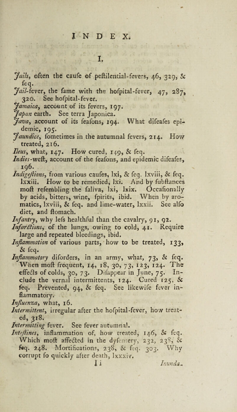 I. Jails, often the caufe of peftilential-fevers, 46, 329, & feq. Jail-fever, the fame with the hofpital-fever, 47, 287, 320. See hofpital-fever. Jamaica, account of its fevers, 197. Japan earth. See terra Japonica. Java, account of its feafons, 194. What difeafes epi¬ demic, 195. Jaundice, fometimes in the autumnal fevers, 214. How ' treated, 216. Ileus, what, 147. How cured, 149, Sc feq. Indies-weft, account of the feafons, and epidemic difeafes, 196. Indigeflions, from various caufes, lxi, & feq. Ixviii, Sc feq. lxxiii. How to be remedied, lxi. And by fubftances moft refembling the faliva, lxi, lxix. Occafionally by acids, bitters, wine, fpirits, ibid. When by aro¬ matics, Ixviii, & feq. and lime-water, lxxii. See alfo diet, and ftomach. Infantry, why lefs healthful than the cavalry, 91, 92. Infarctions, of the lungs, owing to cold, 41. Require large and repeated bleedings, ibid. Inflammation of various parts, how to be treated, 133, Sc feq. Inflammatory diforders, in an army, what, 73, & feq. When moft frequent, 14, 18, 30, 73, 123, 124. The effects of colds, 30, 73. Difappear in June, 75. In¬ clude the vernal intermittents, 124. Cured 125, Sc feq. Prevented, 94, Sc feq. See likewife fever in¬ flammatory. Influenza, what, 16. Intermittent, irregular after the hofpital-fever, how treat¬ ed, 318. Intermitting fever. See fever autumnal. Inteftines, inflammation of, how treated, 146, & feq. Which moft affected in the dyfcntery, 232, 238, Sc &q. 248. Mortifications, 238, Sc feq, 303. Why corrupt fo quickly after death, Ixxxiv.