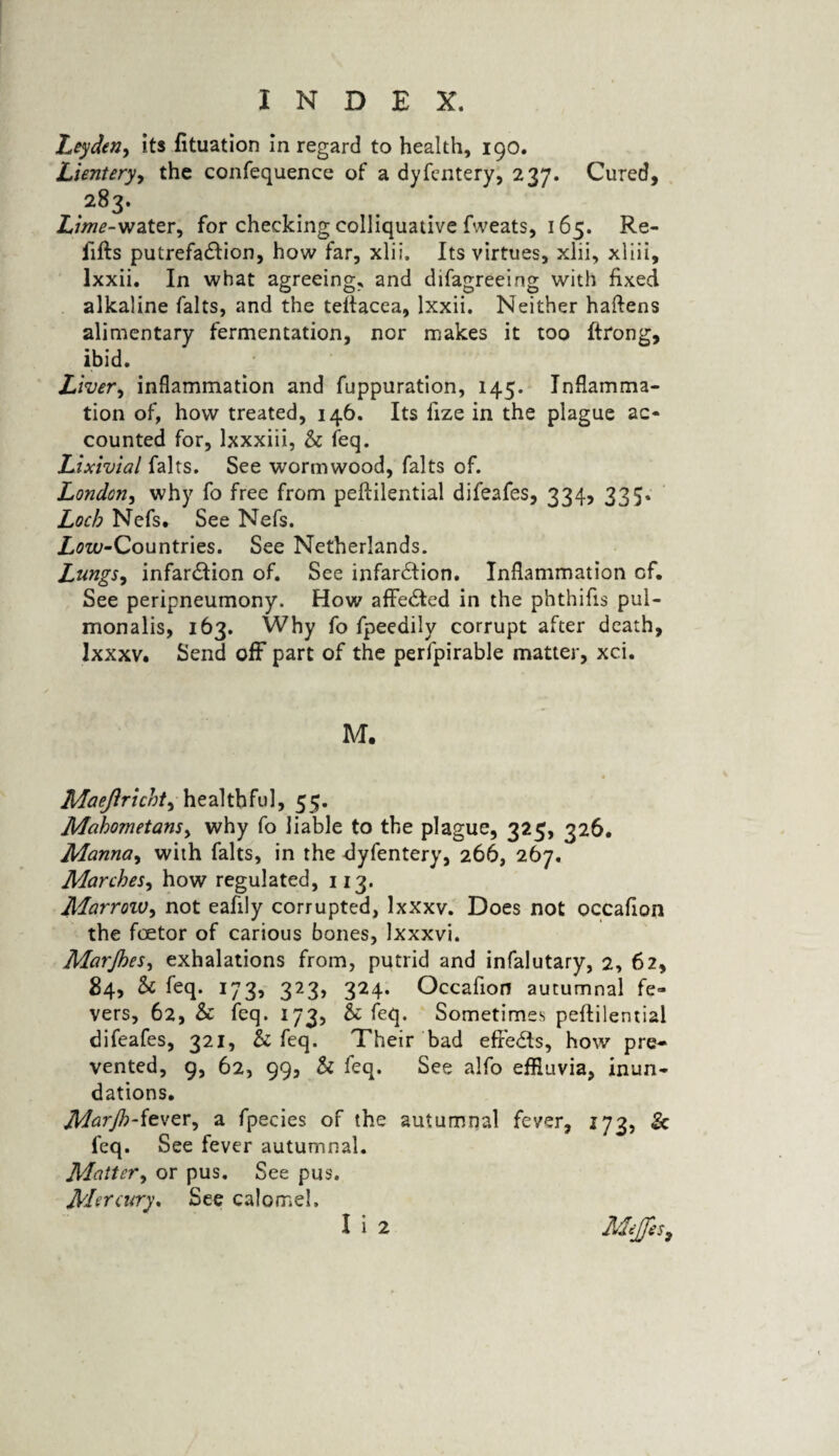 Leyden, its fituation in regard to health, 190. Lientery, the confequence of a dyfentery, 237. Cured, 283. Lime-water, for checking colliquative fweats, 165. Re¬ fills putrefa&ion, how far, xlii. Its virtues, xlii, xliii, lxxii. In what agreeing, and difagreeing with fixed alkaline falts, and the teftacea, lxxii. Neither haftens alimentary fermentation, nor makes it too ftrong, ibid. Liver, inflammation and fuppuration, 145. Inflamma¬ tion of, how treated, 146. Its fize in the plague ac¬ counted for, lxxxiii, & feq. Lixivial falts. See wormwood, falts of. London, why fo free from peftilential difeafes, 334, 335. Loch Nefs. See Nefs. Zm-Countries. See Netherlands. Lungs, infar&ion of. See infarction. Inflammation of. See peripneumony. How affeCted in the phthifis pul- monalis, 163. Why fo fpeedily corrupt after death, lxxxv. Send off part of the perfpirable matter, xci. M. Maejlricht, healthful, 55. Mahometans, why fo liable to the plague, 325, 326. Manna, with falts, in the dyfentery, 266, 267. Marches, how regulated, 113. Marroiv, not eafily corrupted, lxxxv. Does not occafion the foetor of carious bones, Ixxxvi. Marjhes, exhalations from, putrid and infalutary, 2, 62, 84, Sc feq. 173, 323, 324. Occafion autumnal fe¬ vers, 62, Sc feq. 173, Sc feq. Sometimes peftilential difeafes, 321, Sc feq. Their bad effedts, how pre¬ vented, 9, 62, 99, & feq. See alfo effluvia, inun¬ dations. Marjh-fever, a fpecies of the autumnal fever, 173, & feq. See fever autumnal. Matter, or pus. See pus. Mercury* See calomel.