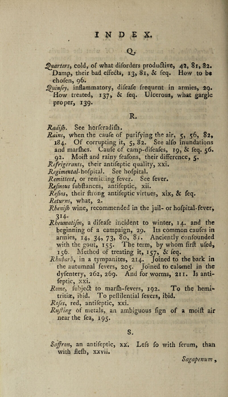 a- Quarters, cold, of what diforders produ&ive, 42, 81, 82. Damp, their bad effects, 13, 81, & feq. How to be chofen, 96. ghiinfey, inflammatory, difeafe frequent in armies, 29. How treated, 137, & feq. Ulcerous, what gargle proper, 139. R. Radijh. See horferadifh. Rains, when the caufe of purifying the air, 5, 56, 82, 184. Of corrupting it, 5, 82. See alfo inundations and marlhes. Caufe of camp-difeafes, 19, & feq. 56. 92. Moift and rainy feafons, their difference, 5. Refrigerants, their antifeptic quality, xxi. Regimental-ho(f\t2i\. See hofpital. Remittent, or remitting fever. See fever. Refimus fubftances, antifeptic, xii. Refins, their fttong antifeptic virtues, xix, & feq. Returns, what, 2. Rhenijh wine, recommended in the jail- or hofpital*fever, 3r4* Rheumatifm, a difeafe incident to winter, 14. and the beginning of a campaign, 29. Its common caufes in armies, 14, 34, 73, 80, 81. Anciently confounded with the gout, 155. The term, by whom firft ufed, 156. Method of treating it, 157, & feq. Rhubarb, in a tympanites, 214. Joined to the bark in the autumnal fevers, 205. Joined to calomel in the dyfentery, 262,269. And for worms, 211. Is anti¬ feptic, xxi. Rome, fubje£I to marfh-fevers, 192. To the hemi- tritiae, ibid. To peftileniial fevers, ibid. Reifies, red, antifeptic, xxi. Rufiing of metals, an ambiguous flgn of a moift air near the fea, 195. S. Saffron, an antifeptic, xx. Lefs fo with ferum, than with flefh, xxvii. Sagapenum ,