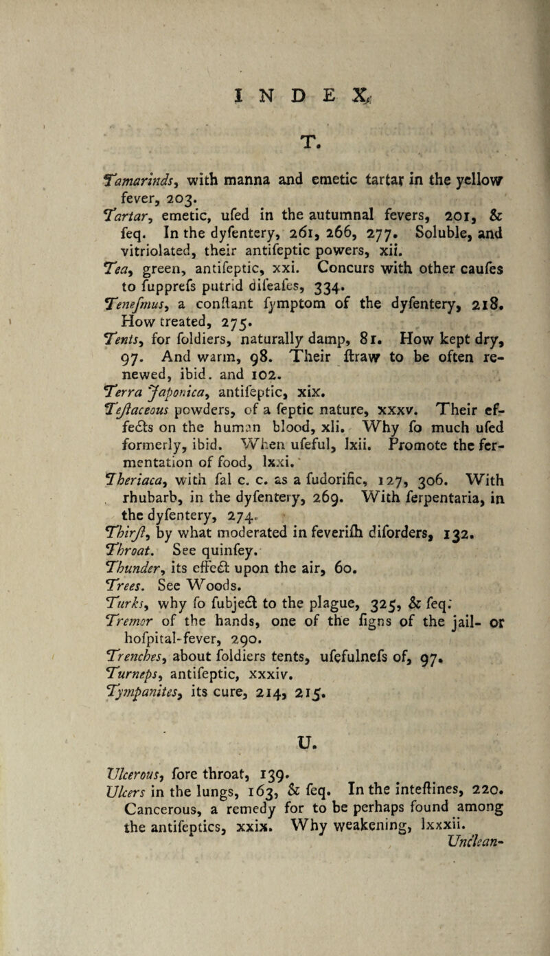 T. Tcimarlnds, with manna and emetic tartar in the yellow fever, 203. Tartar, emetic, ufed in the autumnal fevers, 201, & feq. In the dyfentery, 261, 266, 277, Soluble, and vitriolated, their antifeptic powers, xii. Tea, green, antifeptic, xxi. Concurs with other caufes to fupprefs putrid difeafes, 334. Temfmus, a conflant fymptom of the dyfentery, 218. How treated, 275. Tents, for foldiers, naturally damp, 81. How kept dry, 97. And warm, 98. Their ftraw to be often re¬ newed, ibid, and 102. Terra Japonica, antifeptic, xix. Tejlaceous powders, of a feptic nature, xxxv. Their ef¬ fects on the human blood, xli. Why fo much ufed formerly, ibid. When ufeful, Ixii. Promote the fer¬ mentation of food, lxxi.* Theriaca, with fal c. c. as a fudorific, 127, 306. With rhubarb, in the dyfentery, 269. With ferpentaria, in the dyfentery, 274., Thirji, by what moderated in feverifh diforders, 132, Throat. See quinfey. Thunder, its effe£t upon the air, 60. Trees. See Woods. Turks, why fo fubje£l to the plague, 325, & feq; Tremor of the hands, one of the figns of the jail- or hofpital-fever, 290. Trenches, about foldiers tents, ufefulnefs of, 97* Turneps, antifeptic, xxxiv. Tympanites, its cure, 214, 215. U. Ulcerous, fore throat, 139. Ulcers in the lungs, 163, & feq. In the inteftines, 220. Cancerous, a remedy for to be perhaps found among the antifeptics, xxix. Why weakening, Ixxxii. Unclean-