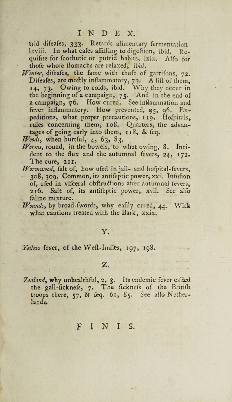 trid difeafes, 333. Retards alimentary fermentation Ixviii. In what cafes aftifting todigeftion, ibid. Re- quifite for fcorbutic or putrid habits, Ixix. Alfo for thofe whofe ftomachs are relaxed, ibid. Winter, difeafes, the fame with thofe of garrifons, 72. Difeafes, are moftly inflammatory, 73. A lift of them, 14, 73. Owing to colds, ibid. Why they occur in the beginning of a campaign, 75. And in the end of a campaign, 76. How cured. See inflammation and fever inflammatory. How prevented, 95, 96. Ex* peditions, what proper precautions, 119. Hofpitals, rules concerning them, 108. Quarters, the advan¬ tages of going early into them, 118, & feq. Woods, when hurtful, 4, 63, 83. Worms, round, in the bowels, to what owing, 8. Inci¬ dent to the flux and the autumnal fevers, 24, 171. The cure, 211. Wormwood, fait of, how ufed in jail- and hofpital-fevers, 308, 309. Common, its antifeptic power, xxi. Infufion of, ufed in vifceral obftrudfions after autumnal fevers, 216. Salt of, its antifeptic power, xvii. See alfo faline mixture. Wounds, by broad-fwords, why eafily cured, 44. With what cautions treated with the Bark, xxix. y. Yellow fever, of the Weft-Indies, 197, 198. Zealand, why unhealthful, 2, 3. Tts endemic fever calkd the gall-ftcknefs, 7. The ficknefs of the Britifti troops there, 57, & feq. 61, 85. See alfo Nether¬ lands* FINIS.