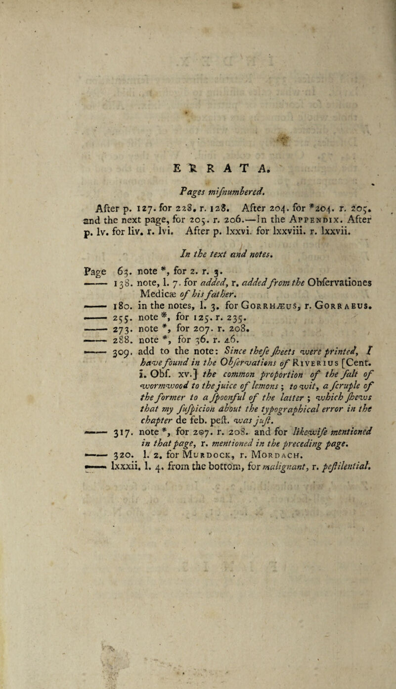 ERRATA. Pages mifnumhered. After p. 127. for 228, r. 128. After 204. for *204. r. 205;. and the next page, for 205. r. 206.—In the Appendix. After p. lv. for liv. r. lvi. After p. lxxvi. for lxxviii. r. lxxvii. In the text and notes. Page 63. note *, for 2. r. g. —— 138. note, 1. 7. for added, r. addedfrom the Obfervationes Medicae of his father. - — 180. in the notes, 1. 3. for Gorrh^us, r. Gorr aeus. ..— 255. note*, for 125. r. 235. -273. note *, for 207. r. 208. -288. note *, for 36. r. 4.6. —— 309. add to the note: Since thefe ft.beets were printed, / have found in the Obfervations of Riverius [Cent, i. Obf. xv.] the common proportion of the fait of ‘wormwood to the juice of lemons ; to wit, a fcruple of the forsner to a fpoonful of the latter ; which Jhews that my fufpicion about the typographical error in the chapter de feb. ped. was juft. 317. note*, for 207. r. 20S. and for likewife mentioned in that page, r. mentioned in the preceding page. -— 320. 1. 2. for Murdock, r. Mordach. ——■» lxxxii. 1. 4. from the bottom, for malignant, r. peftilentiah v \'