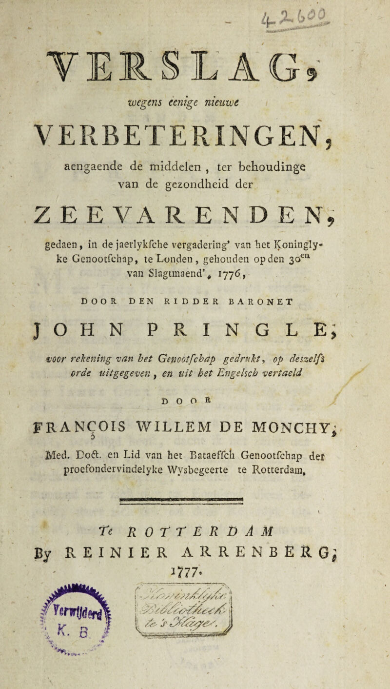 VERSLAG,  i . * ‘ Ss. wegens eenige nieuwe VERBETERINGEN, aengaende de middelen , ter behoudinge van de gezondheid der ZEE VA RENDE N, gedaen, in de jaerlykfche vergadering’ van het Koningly- ke Genootfchap, te Londen, gehouden op den 3oeu van $lagtmaend’# 1776, DOOR DEN RIDDER BARONET JOHN PRINGLE, voor rekening van het Genootfchap gedrukt, op eleszelfs orde uitgegeven, en uit het Engehch vertaeld DOOR FRANCOIS WILLEM DE MONCHY; Med. Doét. en Lid van het Bataeffch Genootfchap det proefondervindelyke Wysbegeerte te Rotterdam, Te ROTTERDAM By REINIER ARRENBERG; m 7-