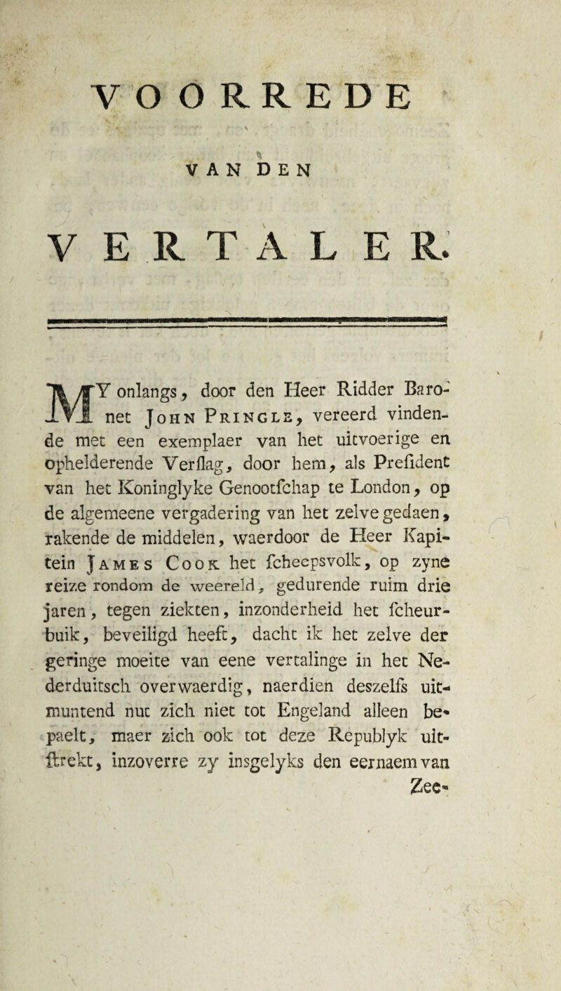 7 VOORREDE VAN DEN V E R T A L ER. Y onlangs , door den Heer Ridder Baro- nee John Pringle, vereerd vinden¬ de mee een exemplaer van hec uitvoerige en ophelderende Ver flag, door hem, als Prefident van hec Koninglyke Genooefchap te London, op de algemeene vergadering van het zelve gedaen, rakende de middelen, waerdoor de Heer Kapi¬ tein James Cook hec fcheepsvolk, op zyne reize rondom de weereld, gedurende ruim drie jaren, tegen ziekten, inzonderheid hec fcheur- buik, beveiligd heeft, dachc ik hec zelve der geringe moeite van eene vertalinge in hec Ne- derduitsch overwaerdig, naerdien deszelfs uit¬ muntend nuc zich niet tot Engeland alleen be* paelt, maer zich ook tot deze Republyk uit- ftrekt, inzoverre zy insgelyks den eernaemvan Zee-