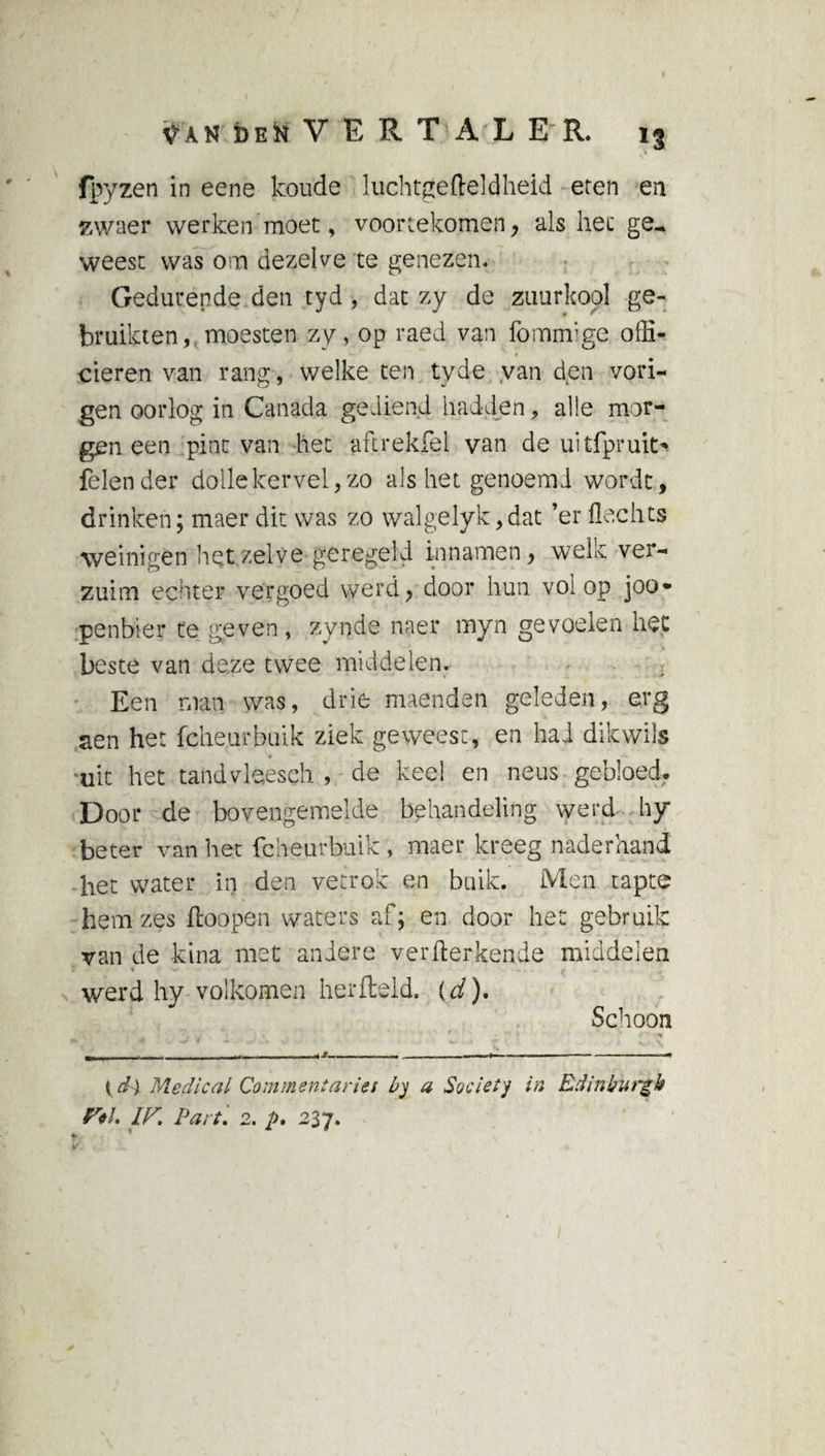 fpyzen in eene koude luchtgefteldheid eten en zwaer werken moet, voortekomen, als hec ge, weest was om dezelve te genezen. Gedurende den tyd , dat zy de zuurkool ge¬ bruikten, moesten zy, op raed van fommige offi¬ cieren van rang, welke ten tyde van den vori- gen oorlog in Canada gediend hadden, alle mor¬ gen een pint van het aftrekfel van de uitfpruit> felender dollekervel,zo als het genoemd wordt, drinken; maer dit was zo walgelyk,dat ’er Hechts weinigen hetzelve geregeld innamen, welk ver¬ zuim echter vergoed werd, door hun volop joo- penbier te geven, zynde naer myn gevoelen het beste van de.ze twee middelen. Een man was, drie maenden geleden, erg aen het fcheurbuik ziek geweest, en had dik wils uit het tandvleeseh , de keel en neus-gebloed. Door de bovengemelde behandeling werd hy beter van het fcheurbuik , maer kreeg naderhand het water in den vetrok en buik. Men tapte hem zes ftoopen waters af; en door het gebruik van de kina met andere verwerkende middelen werd hy volkomen herfteld. (d). Schoon t ■' v ' % n , — ■ . . ... - - - - • - „__ -.r». —— --• {d) Medical Commentaries by a Society in Edinburgh F«l. IF. Part. 2. p, 237.