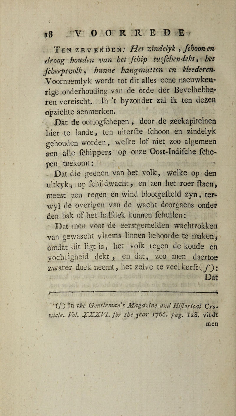 Ten zevenden: Het zindelyk , fchoonen droog houden van het fchip tusfchendeks, het fcheepsvolk , hunne hangmatten en kleederen• Voornaemlyk wordt tot dit alles eene naeuwkeu- rige onderhouding van de orde der Bevelhebbe- ren vereischt. In k byzonder zal ik ten dezen opzichte aenmerken. Dat de oor logic he pen , door de zeekapireinen hier te lande, ten uiterfte fchoon en zindelyk gehouden worden, welke lof niet zoo algemeen aen alle fchippers op onze Oost-Indifche fche- pen toekomt: Dat die geenen van het volk, welke op den uitkyk, op fchildwacht, en aen het roer ftaen, meest aen regen en wind blootgefteld zyn, ter- wyl de overigen van de wacht doorgaens onder den bak of het halfdek kunnen fchuilen: - Dat men voor de eerstgemelden wachtrokken van gewascht vlaems linnen behoorde te maken, omdat dit ligt is, het volk tegen de koude en vochtigheid dekt, en dat, zoo men daertoe zwarer doek neemt, het zelve te veel kerft (ƒ J): Dat i. ' . . . . _ ' .... ■■ ■ ■ ■ ■ ) „ ^ ' (ƒ) In the Gentleman s Magazine and Hijlorical Cro- Hide, Vol, XXXVI. for the year if 66, pag, 128. vindt