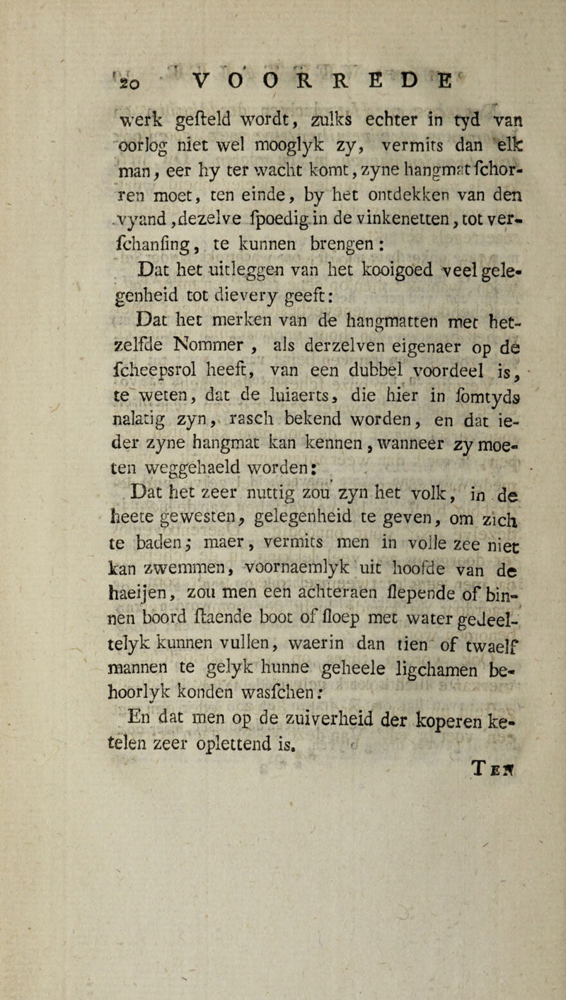 r V O O R R E D E werk gefield wordt, zulks echter in tyd van oorlog niet wel mooglyk zy, vermits dan elk man, eer hy ter wacht komt,zyne hangmatfchor- ren moet, ten einde, by het ontdekken van den . vyand,dezelve fpoedig in de vinkenetten, tot ver- fchanfing, te kunnen brengen: Dat het uitleggen van het kooigoed veel gele¬ genheid tot dievery geeft : Dat het merken van de hangmatten met het¬ zelfde Nommer , als derzelven eigenaer op de fcheepsrol heeft, van een dubbel voordeel is, te weten, dat de luiaerts, die hier in fomtyds nalatig zyn, rasch bekend worden, en dat ie¬ der zyne hangmat kan kennen , wanneer zy moe¬ ten weggehaeld worden: _ » Dat het zeer nuttig zou zyn het volk, in de heete gewesten, gelegenheid te geven, om zich te baden,* maer, vermits men in volle zee niet kan zwemmen, voornaemlyk uit hoofde van de haeijen, zou men een achteraen flepende of bin¬ nen boord flaende boot of floep met water gedeel- telyk kunnen vullen, waerin dan tien of twaelf mannen te gelyk hunne geheele ligchamen be¬ hoor lyk konden wasfchen: En dat men op de zuiverheid der koperen ke- télen zeer oplettend is. T E?f