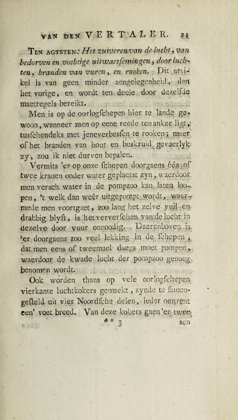 van den VER T A L E R. 2t Ten agtsten: Het zuiveren van de lucht, van bedorven en vochtige uUwaesfemingen, door luch¬ ten, branden van vuren, en rooken. Dit, arti¬ kel is van geen minder aengelegenheid, dan het vorige, en wordt ten deele door dezelfde maetregels bereikt. Men is op de oorlogfehepen hier te lande ge* woon, wanneer men op eene reede ten anker ligt,* tusfehendeks met jeneverbesren te rooken; maer of het branden van hout en buskruicf geraerlyk zy, zou ik niet durven bepalen. Vermits ’er op onze fchepen doorgaens één . of twee kranen onder water geplaetst zjn, waerdoor men versch water in de pompzoo kan, laten Ioo~ pen, ’t welk dan weer uitgepompt..wordt, waer- mede men voortgaet, zoo lang het zelve vuil en drabbig blyfc, is. het ververfchen van:de lucht in dezelve door vuur onnopdig. Daerenboven is 5er doorgaens zoo veel lekking in de fe hepen , dat men eens of tweemael daegs moet pompen, waerdoor de kwade lucht der pompzoo genoeg benomen wordt. Ook worden thans op vele oorlogfehepen vierkante luchtkokers gemaekt, zynde te fa me 11- gefleld uit vier Noordlche delen, ieder omrent een’ voet breed. Van deze kokers gaen’er twee