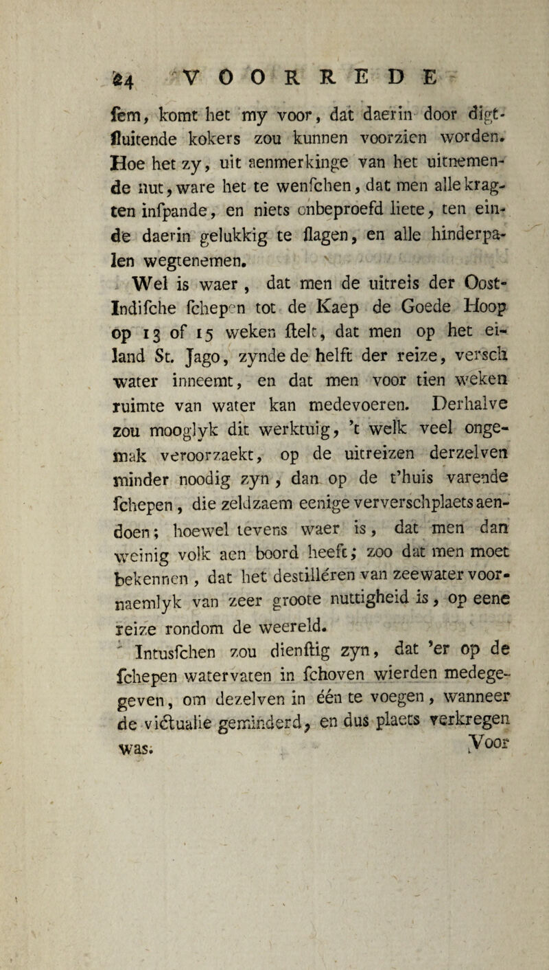 fem, komt het my voor, dat daerin door digt- fluitende kokers zou kunnen voorzien worden. Hoe hetzy, uit aenmerkinge van het uitnemen¬ de nut, ware het te wenfchen, dat men allekrag- ten infpande, en niets onbeproefd liete, ten ein¬ de daerin gelukkig te flagen, en alle hinderpa¬ len wegtenemen. Wel is waer , dat men de uitreis der Oost» Indifche fchepen tot de Kaep de Goede Hoop op 13 of 15 weken fielt, dat men op het ei¬ land St. Jago, zynde de helft der reize, versch water inneemt, en dat men voor tien weken ruimte van water kan medevoeren. Derhalve zou mooglyk dit werktuig, ’t welk veel onge¬ mak veroorzaekt, op de uitreizen derzelven minder noodig zyn , dan op de t’huis varende fchepen, die zeldzaem eenigeververschplaetsaen- doen; hoewel tevens waer is, dat men dan weinig volk aen boord heeft; zoo dat men moet bekennen, dat liet destilleren van zeewater voor- naemlyk van zeer groote nuttigheid is, op eene reize rondom de weereld. : ïntusfchen zou dienflig zyn, dat ’er op de fchepen watervaten in fchoven wierden medege¬ geven, om dezelven in één te voegen, wanneer de vi&ualie geminderd, en dus plaets verkregen