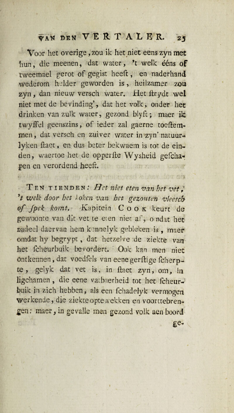 Voor het overige, zou ik het niet eens zyn met hun, die meenen, dat water, 9t welk ééns of tweemael gerot of gegist heeft, en naderhand wederom helder geworden is, heilzamer zou zyn, dan nieuw versch water. Het ftrydt wel niet met de bevinding’, dat het volk, onder het drinken van zulk water, gezond blyfc; maer ik twyffel geenszins, of ieder zal gaerne toeftem- men, dat versch en zuiver water in zyn' natuur- lyken ftaet, en dus beter bekwaem is tot de ein¬ den, waertoe het de opperfte Wysheid gefcha* pen en verordend heeft. Ten tienden: fïet niet eten van het vet, ’t welk door het loken van het gezouten vleescb of Jpek komt. Kapitein Cook keurt de gewoonte van dit vet te e:en nier af, o ndat het nadeel daervan hem kennelyk gebleken is, maer omdat hy begrypt, dat hetzelve de ziekte van het fcheurbuik bevordert. Ook kan men niet ontkennen, dat voedfels van eene gerffcige fcherp- te, gelyk dat vet is, in ftaet zyn, om, in ligchamen, die eene vatbaerheid tot het fcheur¬ buik in zich hebben, als een fchadeiyk vermogen werkende, die ziekte opte wekken en voorttebren- gen; maer, in gevalle men gezond volk aen boord ge*