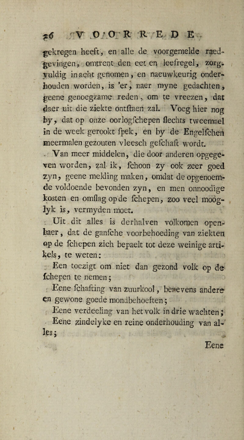 V 0*0 R RE D E v gekregen heeft, en alle de voorgemelde raed- gevlogen9 omtrent den eet en leefregel, zorg. Tuldig in acht genomen, en naeuwkeurig onder¬ houden worden, is ’er, naer myne gedachten, geene genoegzame reden, om te vreezen, dat daer uit die ziekte ontftaen zal. Voeg hier nog by, dat op onze oorlogschepen Hechts tweemael in de week gerookt fpek, en by de Erigelfcheti meermalen gezouten vleesch gefchaft wordt. Van meer middelen, die door anderen opgege¬ ven worden, zal ik, fchoon zy ook zeer goed zyn, geene melding maken, omdat de opgenoem¬ de voldoende bevonden zyn, en men onnoodige kosten en omflag op de fchepen, zoo veel moog- ]yk is, vermyden moet. ; Uit dit alles is derhalven volkomen open- baer, dat de ganfche voorbehoeding van ziekten op de fchepen zich bepaelt tot deze weinige arti¬ kels, te weten: Een toezigt om niet dan gezond volk op de fchepen te nemen; Eene fchafting van zuurkool, benevens andere en gewone goede mondbehoeften; Eene verdeeling van het volk in drie wachten; Eene zindelyke en reine onderhouding van al¬ les ; Eene