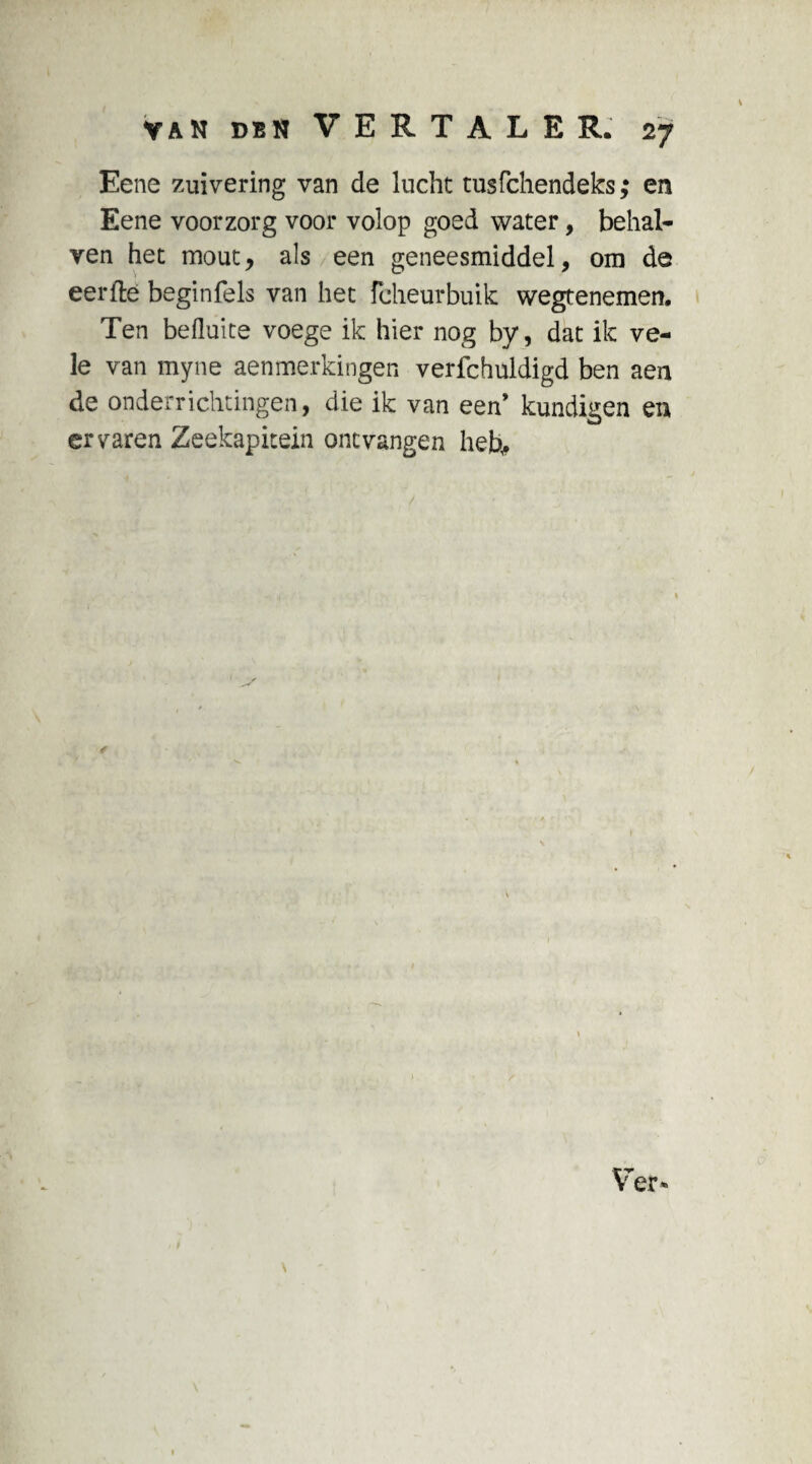 Eene zuivering van de lucht tusfchendeks,* en Eene voorzorg voor volop goed water, behal- ven het mout, als een geneesmiddel, om de eerfle beginfels van het fcheurbuik wegtenemen. Ten befluite voege ik hier nog by, dat ik ve¬ le van myne aenmerkingen verfchuldigd ben aen de onderrichtingen, die ik van een’ kundigen en ervaren Zeekapitein ontvangen heb#