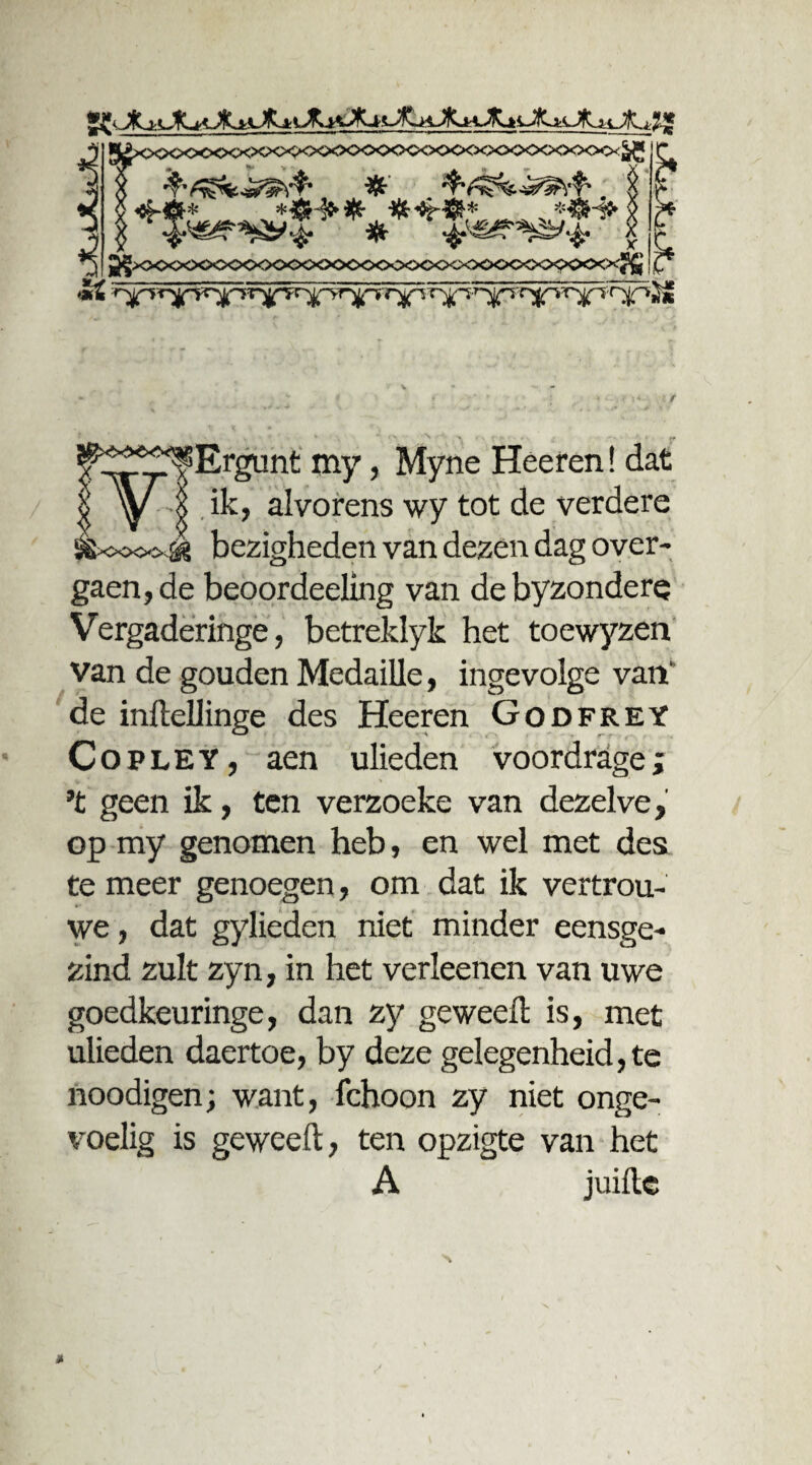 ^xxxxxxxxxxxxxxxxxxx» ££ ^xxxxx>o<><xxxxx><xxx>c<^^ I >*£ 'r>jpi i i ^f^f^Ergunt my, Myne Héefen! dat I I ik, alvorens wy tot de verdere &oo<x^ bezigheden van dezen dag over- gaen, de beoordeeling van de byzondere Vergaderinge, betreklyk het toewyzen van de gouden Medaille, ingevolge van' de inftellinge des Heeren Godfrey Copley, aen ulieden voordrage; ’t geen ik, ten verzoeke van dezelve, op my genomen heb, en wel met des te meer genoegen, om dat ik vertrou- we, dat gylieden niet minder eensge¬ zind zult zyn, in het verleenen van uwe goedkeuringe, dan zy geweefl is, met ulieden daertoe, by deze gelegenheid, te noodigen; want, fchoon zy niet onge¬ voelig is geweefl, ten opzigte van het A juifle