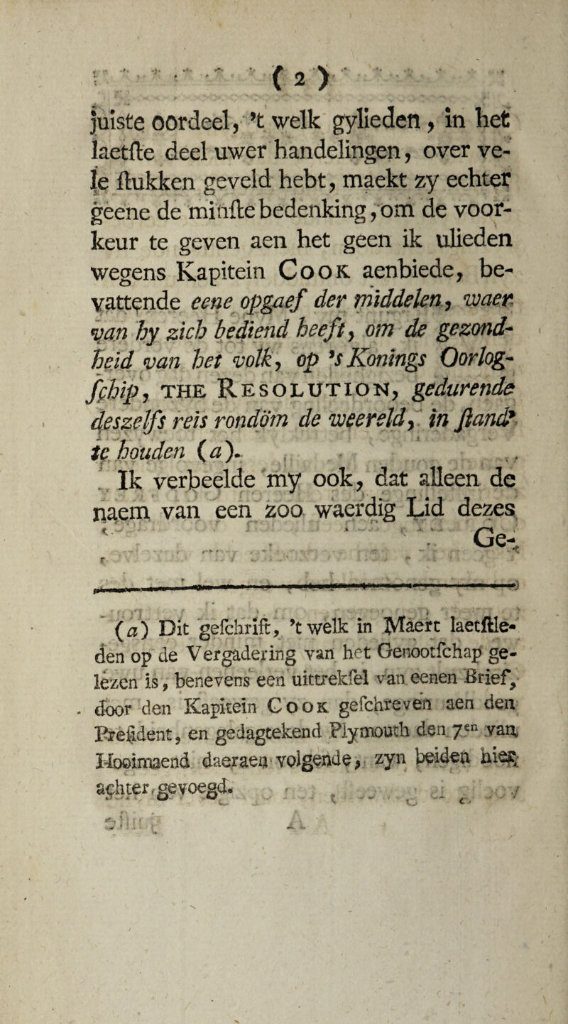 co juiste oordeel, ’t welk gylieden, in het laetfte deel uwer handelingen, over ve¬ le Hukken geveld hebt, maekt zy echter geene de minde bedenking, om de voor¬ keur te geven aen het geen ik ulieden wegens Kapitein Cook aenbiede, be¬ vattende cene opgaef der middelen, waer van hy zich bediend heeft, om de gezond¬ heid van het volk, op ’sKonings Oorlog- ff hip, the Resolution, gedurende deszelfs reis rondom de weereld, in Jland? houden (a). , ,, Ik verbeelde my ook, dat alleen de naem van een zoo waerdig Lid dezes Ge- (a) Die gefchrift, ’twelk in ftfaert laetftle- den op de Vergadering van het Genootfchap ge¬ lezen is, benevens een uittrekfel van eenen Brief, - door den Kapitein Cook gefchreven aen den President, en gedagtekend Plymouth den 7“ van, Hooimaend daeraea volgende, zyn beiden nies, sphter. gevoegd. ,