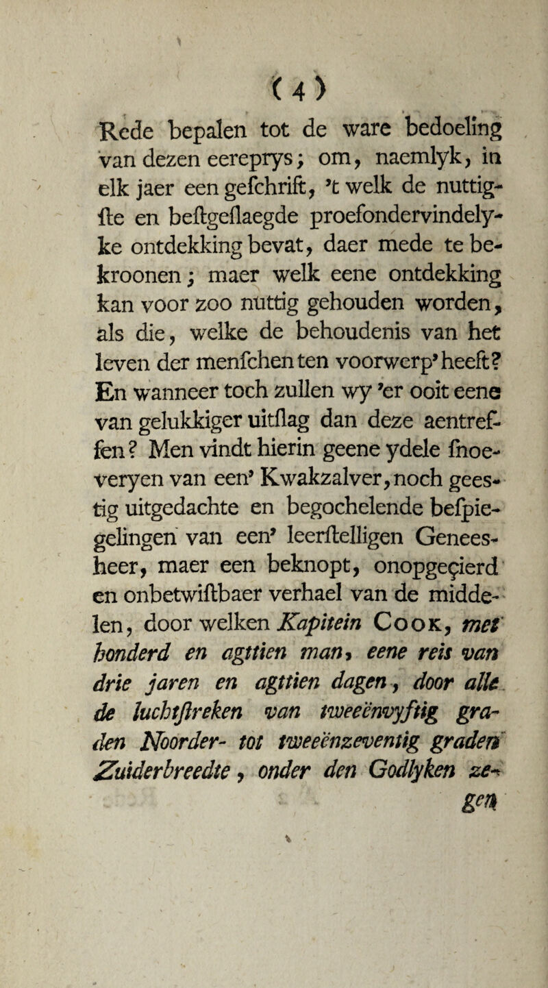 u> J, t \ * ■» Rede bepalen tot de ware bedoeling van dezen eereprys; om, naemlyk, in elk jaer eengefchrift, ’twelk de nuttig- He en beftgeflaegde proefondervindely- ke ontdekking bevat, daer mede te be- kroonen; maer welk eene ontdekking kan voor zoo nuttig gehouden worden, als die, welke de behoudenis van het leven der menfchenten voorwerp’heeft? En wanneer toch zullen wy ’er ooit eene van gelukkiger uitdag dan deze aentref- fen ? Men vindt hierin geene ydele fnoe- veryen van een’ Kwakzalver, noch gees¬ tig uitgedachte en begochelende befpie- gelingen van een’ leerftelligen Genees¬ heer, maer een beknopt, onopgepierd en onbetwiftbaer verhael van de midde¬ len, door welken Kapitein Cook, met honderd en agttien man, eene reis van drie jaren en agttien dagen, door alle de luchtjïreken van tweeënvyftig gra¬ den Noor der- tot tweeënzeventig graden Zuiderbreedte, onder den Godlyken ze•* gm