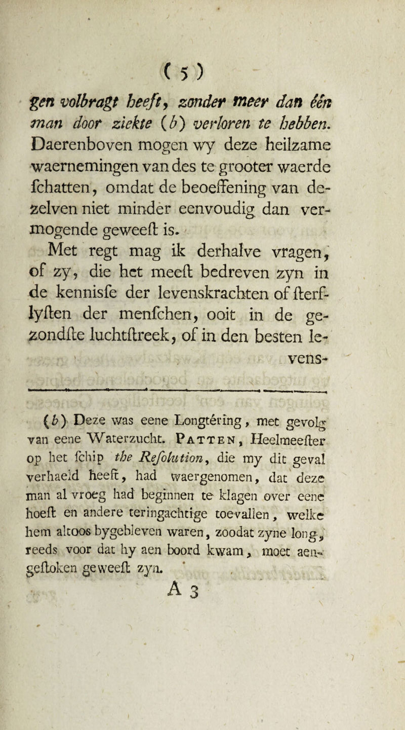 J ( 5 ) gen voibragt beeft, zonder meer dan één man door ziekte {b) verloren te hebben. Daerenboven mogen wy deze heilzame waernemingen van des te grooter wacrde fchatten, omdat de beoeffening van de- zelven niet minder eenvoudig: dan ver- O mogende geweeft is. Met regt mag ik derhalve vragen, of zy, die het meeft bedreven zyn in de kennisfe der levenskrachten of fterf- lyften der menfehen, ooit in de ge- zondfte luchtftreek, of in den besten le- vens- (b) Deze was eene Longtéring, met gevolg van eene Waterzucht. Patten, Heelmeefter op het fchip the Refolution, die my dit geval verhaeld heeft, had waergenomen, dat deze man al vroeg had beginnen te klagen over eene hoeft en andere teringachtige toevallen, welke hem altoos bygebleven waren, zoodat zyne long, reeds voor dat hy aen boord kwam, moet aen- geftoken ge weeft zyn. A3