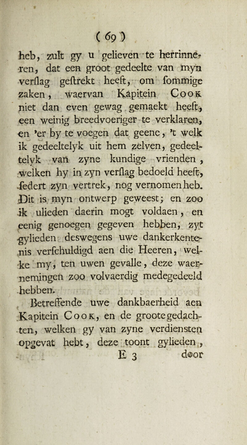 ( heb, zult gy u gelieven te herrinne? ren, dat een groot gedeelte van myn verflag geftrekt heeft, om fommige zaken, waervan Kapitein Cook. niet dan even gewag gemaekt heeft, een weinig breedvoeriger te verklaren, en *er by te voegen dat geene, ’t welk ik gedeeltelyk uit hem zei ven, gedeel- telyk van zyne kundige vrienden , welken hy in zyn verflag bedoeld heeft, federt zyn vertrek, nog vernomen heb. Dit is myn ontwerp geweest; en zoo ik ulieden daerin mogt voldaen, en eenig genoegen gegeven hebben, zyt gylieden deswegens uwe dankerkente¬ nis verfchuldigd aen die Heeren, wel¬ ke my, ten uwen gevalle, deze waer- nemingen zoo volvaerdig medegedeeld hebben. : Betreffende uwe dankbaerheid aen Kapitein Cook, en de grootegedach¬ ten, welken gy van zyne verdiensten opgevat hebt, deze toont gylieden , E 3 door