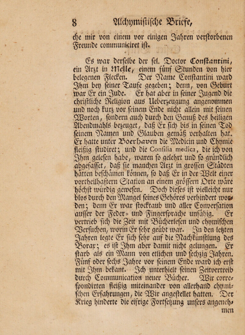 t{)e mir »on einem »or einigen 3af)ren üerftorbenen §reunt>e communkiret ift. < mar berfeibc ber fe(. ©octor Cönltnnttnt/ ein Slrjt in Jflclle, einem fnnf ©tunben von birr telegenen ^(ecfen. ©er ?Rame Conftantini marb Sb'n bei) feiner ©aufe gegeben; beim, von ©cburt mar ®r ein 3ube. ®r bat aber in feiner Sugenb bie cbrijb(id)e Oeeügion auö lleberj.eugung angenommen unb nocl) fürs vor feinem €‘nbe nicl)t allein mit feinen <2Borten, fonbern and) burcl) ben ®enu|; beö heiligen ^benbmabte bejeuget, ba§ (Sr fiel) bis in feinen ©ob feinem tarnen unb (glauben gemä§ verhalten hat. 6r hatte unter 2?>oef5nüfn bie “iSJebicin unb €hpniie fleijjig fbubiret; unb bie Confflia medka, bie id) von 3hni gelefen habe, maren fo gelehrt unb fo grimblich abgefaffet, bafj fie mand)en Slrjt in grojfen (Stabten hätten befd)ämen fonnen, fo baf (Sr in ber'iXßelt einer vortheilhaftern Station an einem gröjfern örte märe hod)il murbig gemefen. ©od) biefes ijl: vielleid)t nur blos burd) ben9}langel feines ©ehijres verhinbert moso ben; beim Sr mar jboeftaub unb aller Sonverfation aufler ber 5(;ber= unb 5ingerfprad)e unfähig. Sr vertrieb fid) bie geit mit ^Süd)erlefen unb chvmifchen <3>erfud)en, morin Sr fehr geübt mar. 3n ben lebten fahren legte Sr fid) fehr auf bie ^Rach^iinjllung beS 5Borar; es ift 3htti aber bamit nicht gelungen. Sr ftarb als ein ^!)Jann von etli^en unb fed)5ig fahren. 3iinf ober fechs 3ahre vor feinem Snbe marb ich erft mit 3t)»t befant. 3ch unterhielt feinen Beitvertreib burd) SommunicatioH neuer 35ud)er. ‘Sßir eorre# fponbirten fleifig miteinanber von allerhanb cht)mi? fchen Srfahrungen, bie <2Bir angefbellet hatten, ©er ^rieg hinberte bie eifrige 'gortfelung unfers angenehm