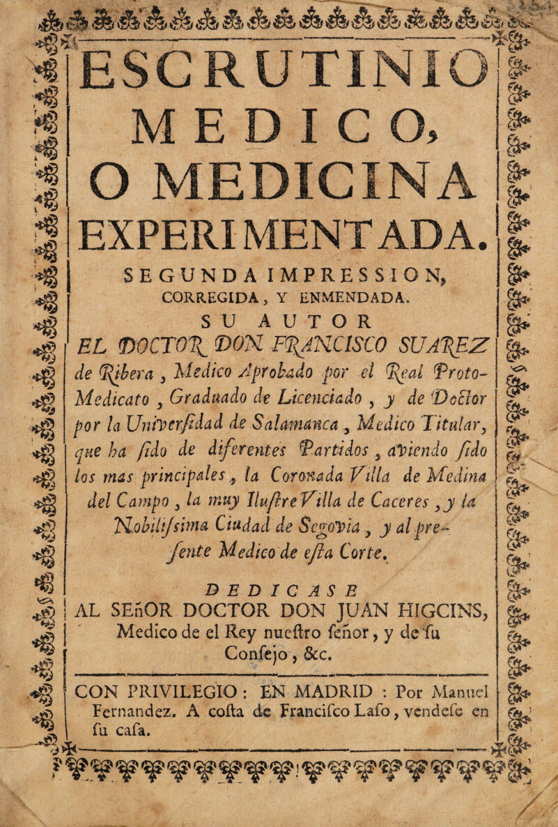 Hm M'tmS&Áébm ¿f a& E S GRUTÍÑIÓ'¡j| E D I C O, O MEDICINA EXPERIMENTADA. t* SE CUNDA IMPRESSION, CORREGIDA, Y ENMENDADA, SU AUTOR el mcro%_ mu francisco suarez de Ribera , Medico Aprobado por el Real Rroto- Medicato , Graduado de Licenciado , y de 'DoBor por la Unfrerjidad de Salamanca, Medico Titular, que ha jido de diferentes i'Partidos , adiendo [ido los mas principales,, la Coronada Villa de Medina del Campo , la muy íluflre Villa de Caceres ,y la Uobilijsima Ciudad de SegoDia , y alpre- fente Medico de efta Corte, DEDICASE AL SEñOR DOCTOR DON JUAN HIGCINS, Medico de el Rey nueftro feñor, y de fu Coníejo j &c. CON PRIVILEGIO : EN MADRID : Por Manuel Fernandez, A coila de Francifco Lafo, vendefc en fu cafa. __„ .. _ . *§* y