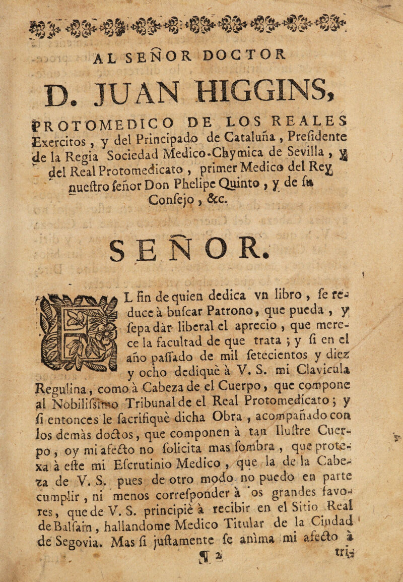 AL SEÑOR DOCTOR D. JUAN HIGGINS, protomedico de los reales Exercitos, y del Principado de Cataluña , Prefidente de la Regia Sociedad Medico-Chymica de Sevilla , j¡ “ del Real Protomedicato , primer Medica del Rey, ' nueftro íeñor Don Phelipe Quinto , y de í» Confejo, &c. SENO R. L fin de quien dedica vn libro , fe re« duce a bufcar Patrono, que pueda , y fepadár- liberal el aprecio , que mere- ce la facultad de que trata ; y fi en el año pallado de mil fetecientos y diez y ocho dediqué a V. S. mi Clavicula Reguiina, como a Cabeza de el Cuerpo, que compone ai Nobilifsimo Tribunal de el Real Protomedkato; y fi entonces le facrifiqué dicha Obra , acompañado con los demas doitos, que componen a tan lludre Cuer¬ po , oy mi afeito no folicita mas fombta , queprot*.- xa a efte mi Efcrutinio Medico , que la de la Cabe» za. de V. S. pues de otro modo no puedo en parte cumplir , ni menos correfponder a os grandes favo* res, quede V. S. principié a recibir en el Sitio Real deBalfain, hallándome Medico Titular de la Cuidaa de Segovia. Mas fi juftamente fe anima mi afielo % «fifi «i try