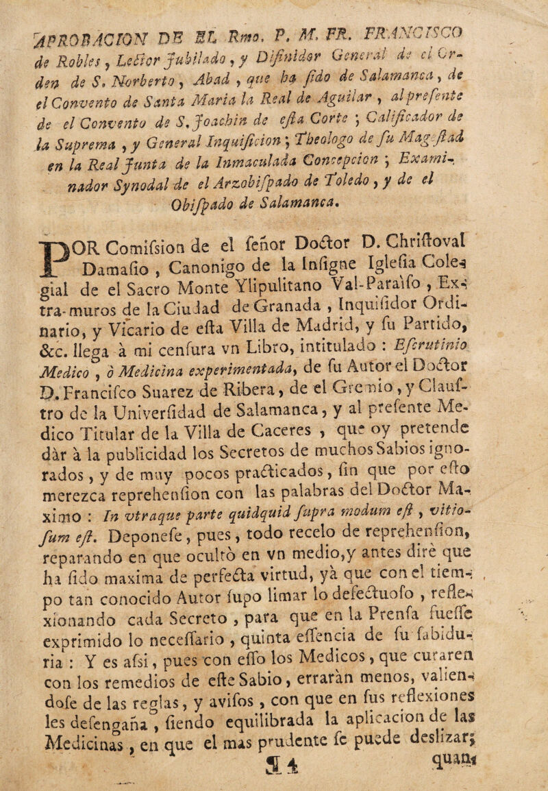 rAPROBACION DE El Rmo. P. M, PR. FRANCISCO de Robles , Leíior jubilado, y Dfinider Generas de a Cr- den de S. Norberto, Abad , que b$ fido de Salamanca, ¿te. ti Convento de Santa María la Real de Agutíar , alprefente de el Convento de S. Joaehin de cfia Corte ; Calificador de la Suprema , y General Inqmfiáon; de fu Magftad en la Real Junta de la Inmaculada Concepción ] Exarni nadov Synodal de el Arzobifpado de 'Toledo ^ y de el Ohifp&do de POR Comifsion de el feaor Doctor D. Chriftoval Damafio , Canónigo de la Iníigne Iglefia Colé* gial de ei Sacro Monte Ylipulitano Val-Paraifo , Lx- tra* muros de laCiuiad de Granada , ínquiíidor Ordi¬ nario) y Vicario de efta Villa de Madrid) y fu I anido, &c. llega a mi cenfura vn Libro, intitulado : Efcrutinlo Medico j ó Medicina exper ifnentaday de fu Autoi el DoCtot Q, Francifco Suarez de Ribera > de el Gremio, y Clauf- tro de la Univeríidad de Salamanca, y ai prcíente Me¬ dico Titular de la Villa de Caceres , que oy pretende dar a la publicidad los Secretos de muchos Sabios igno¬ rados , y de muy pocos practicados, fin que por efto merezca reprehenfion con las palabras del DoCtor Má¬ ximo i vivaque parte quidquid fupra f/iodun? eft , Vitio~ fum eji. Deponefe, pues, todo recélo de reprehenfion, reparando en que oculto en vn medio,y antes diré que ha fido maxima de perfeCta virtud, ya que con e. tiem¬ po tan conocido Autor íupo limar lo defeCtuofo , relien xíonando cada Secreto , para que en la Prensa fueTc exprimido lo neceíTario , quinta eíTencia de fu fabidu- tia : Y es afsi, pues con eíTo los Médicos, que cu'. aren con los remedios de eñe Sabio, erraran menos, vanen-» dofe de las reglas , y avifos, con que en fus reflexiones les defennaña , fiendo equilibrada la aplicación de las Medicinas, en que el mas prudcnte íc puede deslizarj a* 'iu“'