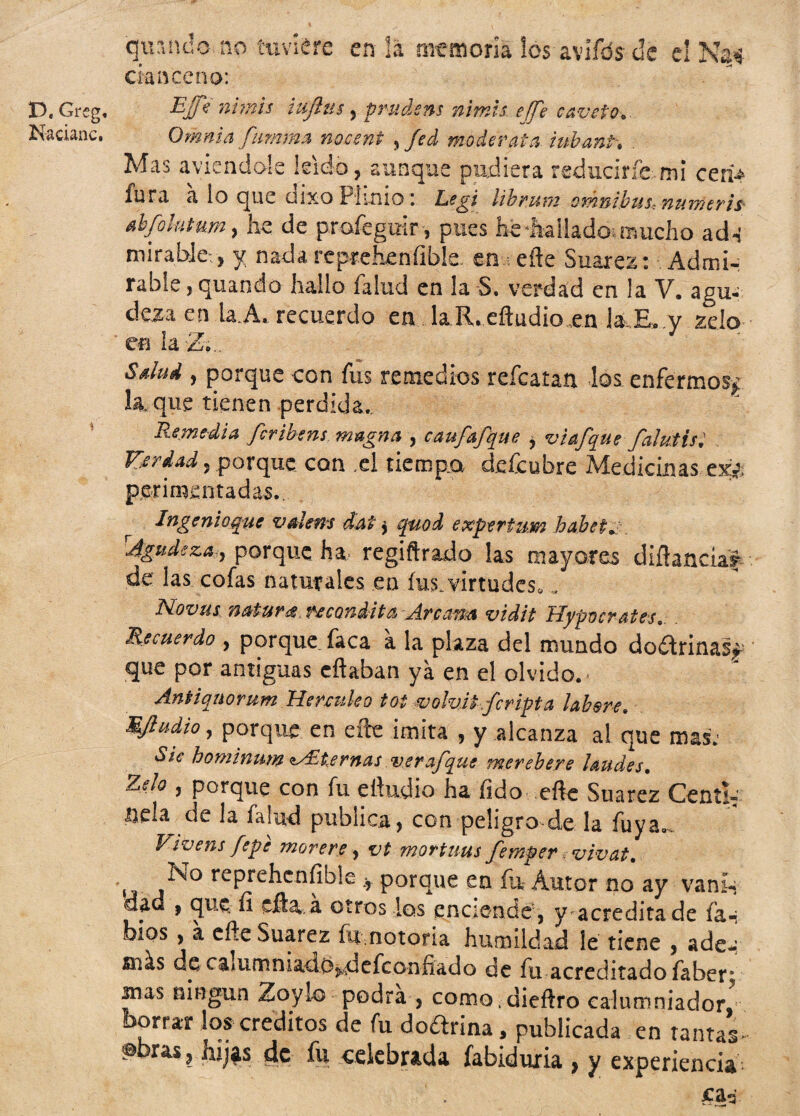 quando.no tuviere en la memoria los avífds de el Na¬ cían ce na: D, Grsg, Efe nimis tujlus 5 prudsns nimis efTe caveto* Nacianc. Omnia fanima nocent ? fed mo de rata. iubant* . Mas aviendole leído, aunque pudiera reducirte-mi ceri¿ fura a io que dixo Pímio: Ezgi ¡ibrnm orknibus, numtris abfohmm, he de profegmr, pues he dialladcK mucho ad-í mirablev, y nada reprehenfible.en eñe Suarez: Admi¬ rable , quando hallo faíud en la S. verdad en la V. agu- deza en la.A. recuerdo en laR.eftud¡oxn RE» v zdo 'en la2o.. Sdud , porque con fus remedios reícatan los enfermos* la, que tienen perdida. Remedia fcribens magna , caufafaue y vi afane falutist Kerdady porque con ,el tiempo deícubre Medicinas ex¿ perimentadas. Ingenio que val ene dút y quod e Xpertzm bobeta rJgudeza,y porque ha, regiftrado las mayores difhncíaf de; las cofas naturales en fus. virtudes* , Novue natura recóndita -Arcana vidit Hypocrates Recuerdo , porque faca a la plaza del mundo do&rina% que por antiguas eflaban ya en el olvido. < Antiqnorum Henuíeo toi volvit.fcripta labere. MJiudioy porque en efte imita , y .alcanza a! que mas: Sie hominnm ^Eternas ver afane merebere laudes. Zdo y porque con fu eftudio ha íido efte Suarez Cent i- líela de la falud publica, con peligro de la fuya0. Vivens fepe mor ere y vt mortuus femper. vivat. N° reprehensible porque en fu Autor no ay van ib dad , que íi cita, a otros los enciende , y acredita de fan bios , a efte Suarez fu nciona humildad le tiene , ade-* más de caiumniadój^defconfiado de fu acreditado íaber^ mas ningún Zoylo podra , como.dieftro calumniador, borrar los créditos de fu dodrina 5 publicada en tantas- fbras, hq^s de fu celebrada fabiduria , y experiencia