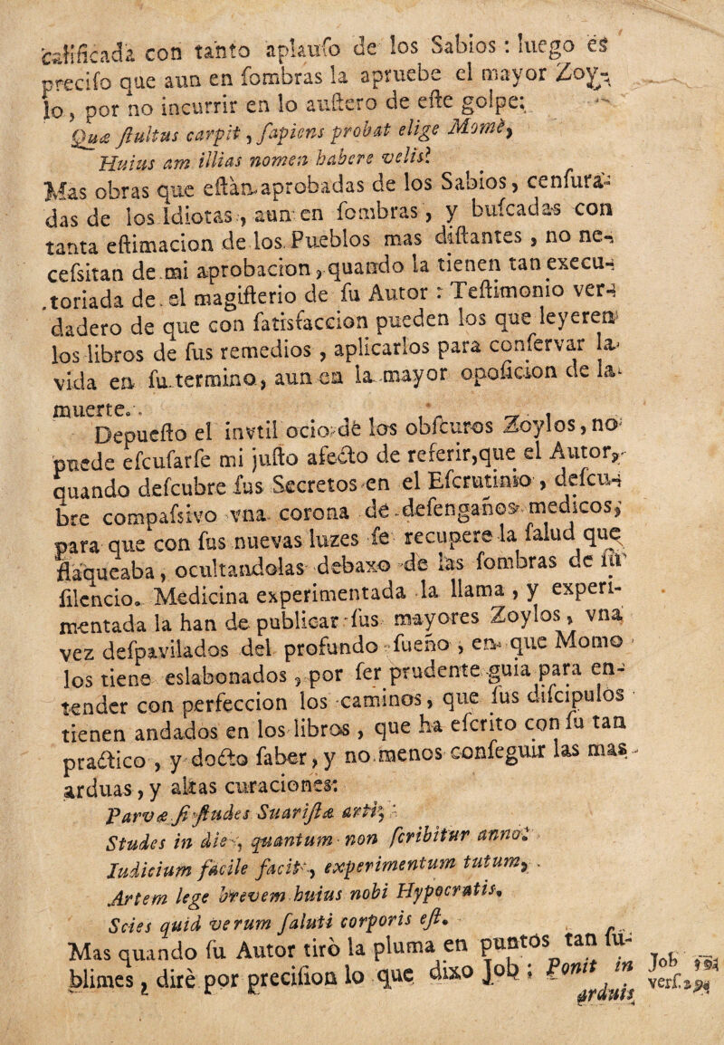 edificada con tanto apktrfo de los Sabios: luego es predio que aun en fombras la apruebe el mayor ¿o lo, por no incurrir en lo aufiero de efte golpe; Qu¡£ ftultus carpit, fapiens probat elige Momey Huius atn tilias nomen hetbere velisl Mas obras que eftaa-aprebadas de los Sabios, ce nitra¬ das de los Idiotas , aun en fombras , y buícada-s con tanta eftimacion de los Pueblos mas diñantes , no nc-, cefsitan de tai aprobación, quando la tienen tan execu-: loriada de. si magifterio de fu Autor r Teñimonio ver4 dadero de que con fatisfaccion pueden los que leyere» los libros de fus remedios , aplicarlos para confervar la- vida en fu.termino , aun en la-mayor opoíraon de la- muerte.. . * , Depueflo el ¡nvtif ocio-dé los obfeuros Zoylos,no: puede efeufarfe mi juño aféelo de referir,que el Autor,, quando defeubre fus Secretos en el Efcrutioto , deícu-i bre compafsivo vna corona de .defengabes medtcos, para quejón fus nuevas luzes fe recupere la (alud que flaqueaba, ocultándolas debaxo de tas fomoras de íu íilcncio. Medicina experimentada la llama , y experi¬ mentada la han de publicar fus mayores Zoylos, vna vez defpavilados del profundo fueño , en- que Momo los tiene eslabonados, por fer prudente guia^para en¬ tender con perfección los caminos, que fus oiícipulós tienen andados en los libros, que ha eferito con íu tan pradico , y dofto faber,y no.menos confeguir las mas - arduas, y alias curaciones: Parvde ji'ftudes Suarifla. ‘ Studes in die^ quantum* non feribitur anrnl ludicium fdeile experimentum tutumv . Artem le ge brevem buius nobi Hypocratis, Seles quid verum faluU corporis ejl• Mas quando fu Autor tiro la pluma en puntos tan íu- blimes, diré por greciíion lo que dixo Joq » ver£a^