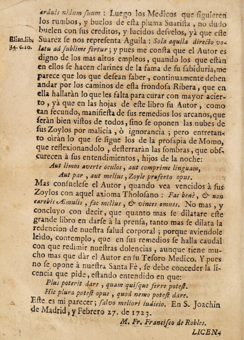 srdujs nidum fuum : Luego los Médicos que fígnkrai Jos rumbos, y buelos de efta pluma Saarifta , no dudo Luden con fus créditos, y lucidos defvelos, ya que efte Ellan.iíbi Suarez fe nos reprefenta Aguila ; Sola aquila diretto vo* i4tu ad fublime fertur; y pues me confia que el Autor es digno de los mas altos empleos, quando los que eftán en ellos fe hacen clarines de la fama de fu fabiduria5me parece que los que defean faber , continuamente deben andar por los caminos de efta frondofa Ribera, que en ella hallarán lo que íes falta para curar con mayor acier- to , yá que en las hojas de efte libro fu Autor, como Can fecundo, manifieftade fus remedios los arcanos,que ferán bien viftos de todos,fino fe oponen las nubes de *usZoy!os por malicia , ó ignorancia ; pero entretan¬ to oirán lo que fe figue los de la profapia de Momo, que reflexionándolo , defterrarán las fombras, que obf«? curecen á fus entendimientos, hijos de la noche: Aut limos averte oculos, aut comprime linguam, Aut par , aut melius ^Zoyle proferto opus. Mas coníuelefe el Autor , quando vea vencidos á fus Zoylos con aquel axioma Tholofano : Fac bene, & non Gdrehis zAimuiis , fac mdius , Ó* vinces omnes. No mas , y concluyo con decir, que quanto mas fe dilatare efte grande libro en darle á la prenfa, tanto mas fe dilata la redención de nueftra ialud corporal ; porque aviendole leído, contemplo, que en fus remedios fe halla caudal con que redimir nueftras dolencias, aunque tiene mu¬ cho mas que dar el Autor en fu Tcforo Medico. Y pues no e opone á nueftra Santa Fe, fe debe conceder la li¬ cencia que pide, eftando entendido en que: Píus pQtsrit daré , quam quifque ferré potefi. ffra potefi opus , quod nemo potejl daré. ,, parecer; falvo mdiori indicio. En S. Toachin «e Madrid, y Febrero 27. de 1723. M. Fr9 Framijco de Robles. LICEN4