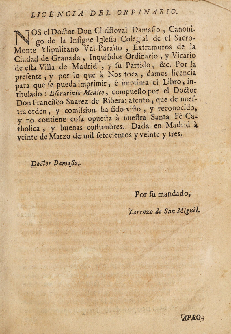 licencia del ordinario. NOS el Doftor Don Chriftoval Damaílo , Canóni¬ go de la Iníigne Igleíia Colegial de el Sacro- Monte Ylipulitano Val Paraifo , Extramuros de la Ciudad de Granada , Inquifidor Ordinario , y Vicario de efta Villa de Madrid , y fu Partido, &c. Por la prefente y por lo que a Nos toca > damos, licencia para que fe pueda imprimir, é imprima el Libro, in¬ titulado : Efcrutinio Medico, compueílo por el Dcétor Don Francifco Suarez de Ribera: atento , que de nuef- traorden, y comifsron. ha íido vifto , y reconocido, V no contiene cola opuefia a nueftra Santa Fe Ca- tholica , y buenas coítumbres. Dada en Madnd a yejnte de Marzo de mil fetecientos y veinte y tres. DsBor Damaftal Por fu mandado, Lorenzo de San Miguel» 'AERO