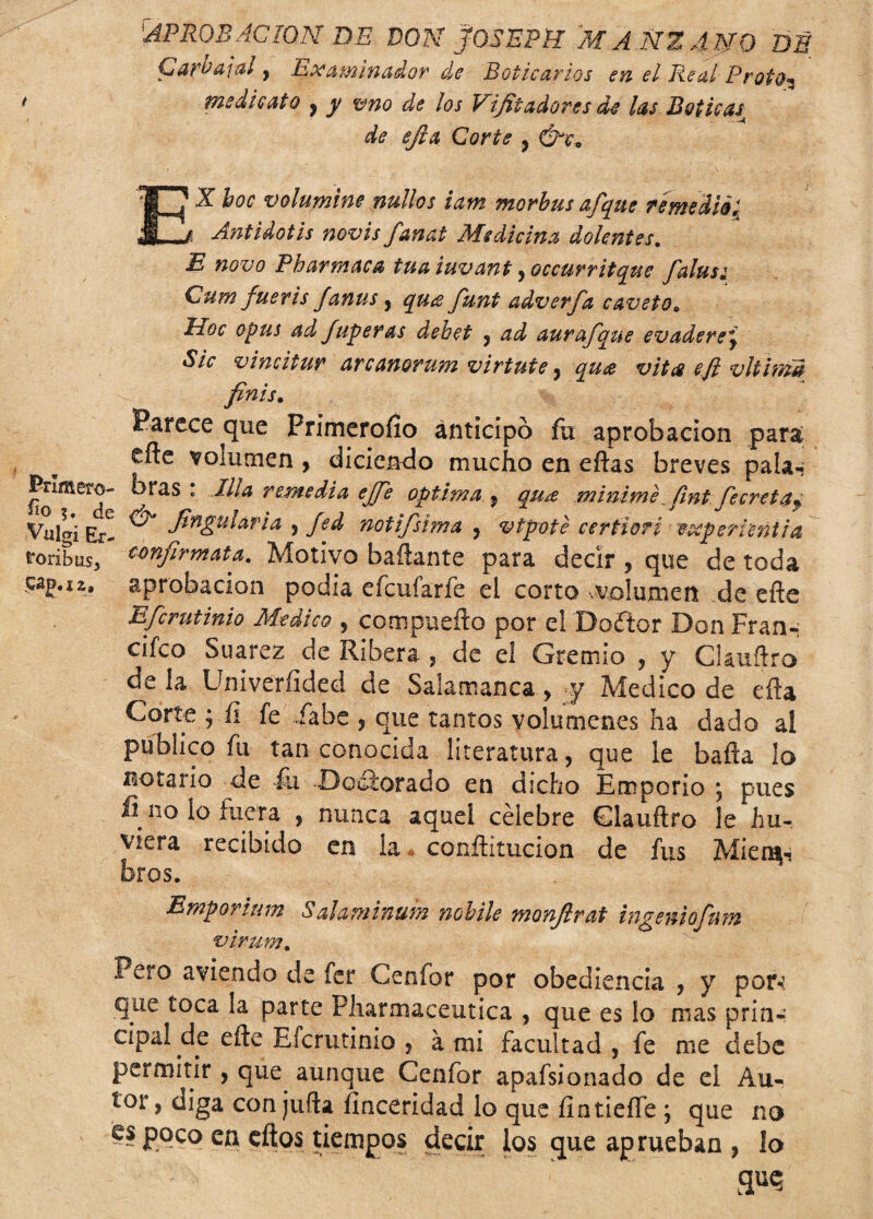 Cure a i al y Lleca üí lííádo?' ele Boticarios sn el Real ¿' tot o* * me di cato , y vno de los Vifit adores de las Boticas de efia Corte , C^X EX hoc volumine nullos iam morbus afque remedié; Antidotis novis fanat Medicina dolentes. E novo Pharmaca tuaiuvant yoccurritque falusi Cum fueris fanus y qu<£ funt adverfa caveto* hoc opus ad fuperas d,ebet , ad aur afque evadere y Sic vimitur arcanorum virtute, qu¿e vit# efi vltim# finís. Parece que Frimeroílo anticipó fu aprobación para efle volumen , dicieiKio mucho en eftas breves pala-* Primero- bras : Jila remedia ejfe óptima y qu¿e minimefmt fe creí a f Vülgi Er- ^ fitigularia , fed notifsima , vtpote certíorí eccperrentia roríbus, cmfirmata. Motivo bañante para decir , que de toda sag.12,, aprobación podía efcuíarfe el corto volumen de efte Efcrutinio Medico , com puedo por el Doftor Don Frann cifeo Suarez de Ribera , de el Gremio , y CUuftro dé la Univerfided de Salamanca, y Medico de efU Corte $ íi fe fabo , que tantos volúmenes ha dado al publico fu tan conocida literatura, que le bafta lo lactario de fu Doctorado en dicho Emporio j pues fi no lo lucra , nunca aquel célebre Clauftro le hu- viera recibido en la conftitucion de fus Mien^ Bros. Emporium Salaminuin nobile monfirat ingeniofum virum. Pero aviendo de fer Cenfor por obediencia , y por*? que toca la parte Pharmaceutica , que es lo mas prin-: cipa! de eñe Efcrutinio , á mi facultad , fe me debe permitir, que aunque Cenfor apafsionado de el Au¬ tor , diga con juña íinceridad lo que ílntieffe ; que no es poco en cftos tiempos decir los que ap rueban , lo