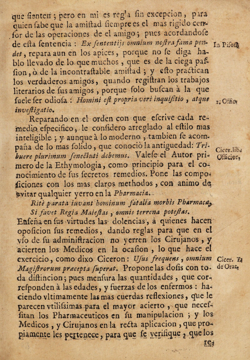 que fianteix; pero en mi es reg?a fin excepción , pira quien fabe que la amiftad fiemprees el mas rígido cenr- for de las operaciones de el amigo *, pues acordandofe de efta fentencia : Ex fententijs omnium ncjlrafama pen- Piío^ det, repara aun en los ápices, porque no fe diga ha¬ blo llevado de lo que muchos , que es de la ciega pafi fion,d de la imcontraftable amiftad *, y efto prafticaa los verdaderos amigos, quando regiftran ios trabajos literarios de fus amigos , porque folo bufcan a la que fueie fer odiofan Homini cji. propriaven inqui/itio , atqm invejligatio» Reparando en el orden con que eícrive cada re« 'medio, efpecifico, le confidero arreglado al eftilo mas inteligible. *, 'f aunque a lo moderno., también fe acom¬ paña de lo mas fokdo, que conocio la antigüedad: Tri- buere plurimum feneButi debemus*, Valefeei Autor pri¬ mero de la Ethymologia, coma principio para el co¬ nocimiento de fus fecretos remedios. Pone las compon O ífe CicerJíb.¿ iicion.es con los mas claros methodos, con animo dáp Evitar qualquier yerro en la Pharmacia,. Rite parata iuvant howinum fatalia morbts Pharmac^ Si favet Regia Maiejias , omnis terrena poteftas„ Eüfeña en fus virtudes las dolencias , á quienes hacen opoficion fus remedios, dando reglas para que en el vio de fu adminiftracion no yerren las Cirujanos , y acierten los Médicos en la ocafion , lo que hace el exercicio, como dixo Cicerón: Ufus frequens, omnium cícer. 74 Magijirorum pracepta fuperat» Propendas doíis con to* deOra% da diftincion; pues menfura las quantidades, que cor-, refponden á las edades, y fuerzas de los enfermos: ha-¡ ciendo vltimamente las mas cuerdas reflexiones, qlie le parecen vtihísimai-pata el mayor acierto , que neceí- fitan los Pharmaceuticos en fu manipulación ; y los Médicos, y Cirujanos en la reíta aplicación , que pro¬ piamente les pertenece, para que fe verifique-2,que los