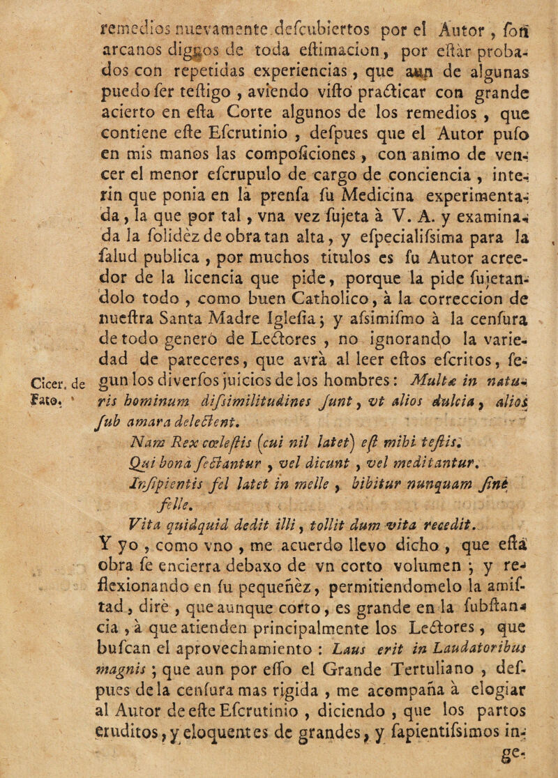 remedios nuevamente.dcfcubicrtos por el Autor , forii arcanos diggos de toda eftimacion, por eftár proba¬ dos con repetidas experiencias, que mn de algunas puedo fer teñigo , aviendo viña practicar con grande acierto en efta Corte algunos de los remedios , que contiene eñe Efcrutinio , defpues que el Autor pufo en mis manos las compoficiones > con animo de ven-: cer el menor eícrupulo de cargo de conciencia , inte-; rin que ponia en la prenfa fu Medicina experimenta-: da, la que por tal, vna vez fujeta a V. A. y examinan da la folidezdeobratan alta , y efpecialifsima para la falud publica , por muchos tirulos es fu Autor acree¬ dor de la licencia que pide, porque la pide fu retan- dolo todo , como buen Catholico, á la corrección de nueftra Santa Madre iglefia; y aísimifmo á la cenfura de todo generó de Ledores , no ignorando la varie¬ dad de pareceres, que avia al leer eftos efcritos, fe* Cícer, de gun los diverfos juicios de ios hombres: Mulu in natu~ faro* 1 ris hominum difisimilitudines junt, vt alios dulcía 9 alzos Jub amara deleBent. Nam Rex coele ¡lis (cui nil latet) e¡l mihi tejlis. Quibond fieBantur , vel dicunt , vel meditantur. Infipicntis fel latet in melle , bibitur nunquam Jzné filie. Vita quid quid dedit illi, tollit dum vita recedit. Y yo ? como vno , me acuerdo llevo dicho , que eflá obra fe encierra debaxo de vn corto volumen *, y re-» flexionando en íu pequenez, permitiéndomelo la amif- tad, dire , que aunque corto, es grande en la íubftan.» cia , á que atienden principalmente los Lectores, que bufcan el aprovechamiento : Laus erit in Laudatoribus magnis; que aun por elío el Grande Tertuliano , def. pues déla cenfura mas rígida , me acompaña a elogiar al Autor de efte Efcrutinio , diciendo , que los partos eruditos,y eloquentes de grandes, y fapLentifsinsos irn; ge-