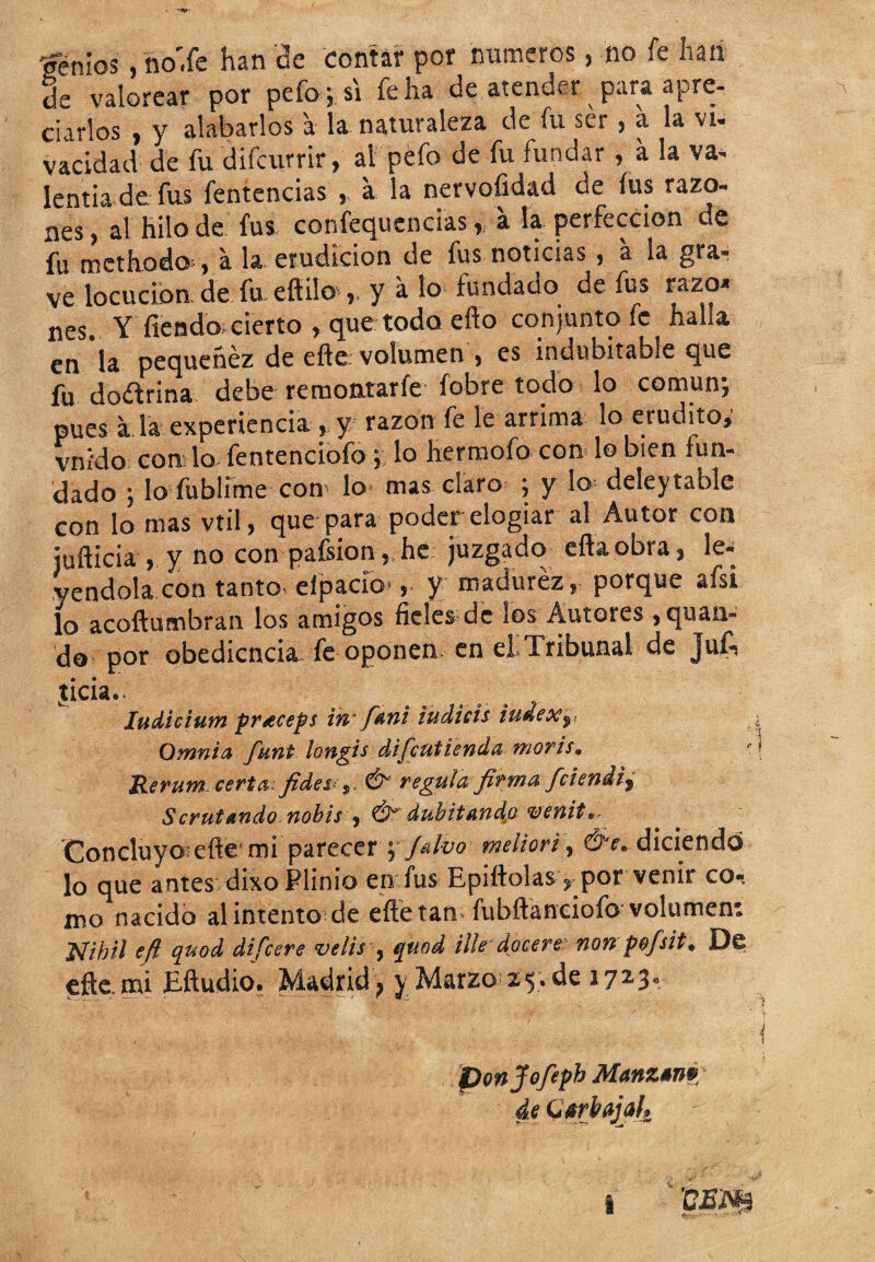 -genios, ño'.fe han de 'contar por números, no fe han de valorear por pefo; si fe ha de atender para apre¬ ciarlos , y alabarlos a la naturaleza de fu ser, a la vi¬ vacidad de fu diícurrir, al pefo de fu fundar , a la va¬ lentía de fus fentencias ,, a la nervofidad de fus razo¬ nes, al hilo de fus confequcncias, a la perfección de fu mcthodo:, a la erudición de fus noticias, a la gra¬ ve locución, de fu. eftilo , y a lo fundado de fus r^zo-* nes. Y fiéndo, cierto , que todo efto conjunto fe halla en la pequenez de eñe volumen , es indubitable que fu doftrina debe re montar fe fobre todo lo común; pues a. la experiencia, y? razón le le arrima lo erudito, vnMo con lo fentenciofo lo liermofo con lo bien fon- dado ; lo fublime con lo mas claro ; y lo deleytable con lo mas vtil, que para poder elogiar al Autor con juflicia , y no con paísion , he juzgado eílaobra, le- ,vendóla con tanto- eipacio- ,• y madurez,- porque afsi lo acoftúmbran los amigos fieles-de los Autores ,quan¬ do por obediencia fe oponen en et Tribunal de Juf, jicia.. ludicium pr*ceps in* f¿ni- iuiteis iudexy. Qmnia funt longis difcutienda morís. Rerum certa, fides^. & regula firma fciendi$ Scrutando nohis , & dubitñndft venit. Concluyo; efte' mi parecer y /alvo meliori, diciendo lo que antes dixoPlinio en fus Epittolas y por venir co¬ mo nacido al intento-de eftetan fubftanciofo volumen: Jfihil efl quod difiere vela , quod Ule docere non pofsit, De efte. mi Eftudio. Madrid, y Marzo zy.de i723*. ponjofeph M<mz»né de (¿ftrbajah -