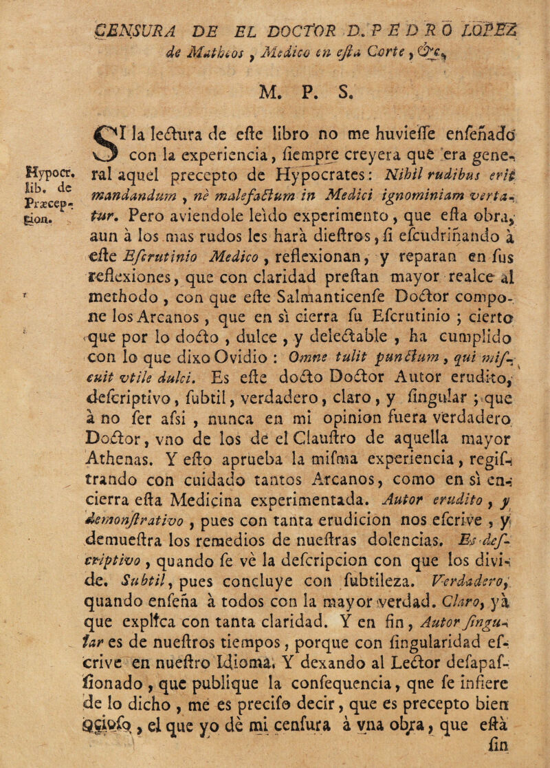 CENSURA DE EL DOCTOR D. P E D R Ó LOPEZ de Matíceos , Medica en efta Corte, &c¡ M. P. S. Hypocr. lib. de Prxcep- i. la Ieíhira de cfle libro no me huvieííe enfeñadíd con la experiencia, íiempre creyera que era gene-> ral aquel precepto de Hypocrates: Nibil rudibus erii fnanáandum , ne malsfaEíum in Medid ignominiam vería-, tur• Pero aviendole leído experimento , que efta obra, aun á los mas rudos les hara dieftros,fi efeudriñando a cite Efcrutinio Medico , reflexionan , y reparan en fus reflexiones, que con claridad preñan mayor realce ai methodo , con que eñe Salmanticenfe Doftor compo¬ ne los Arcanos, que en si cierra fu Efcrutinio ; cierto ^que por lo do£to , dulce , y deleitable , ha cumplido con lo que dixo Ovidio : Qmne tulit punétum, qui mif- euit vtile dulcí. Es eñe doito Doftor Autor erudito,’ deícriptivo, fubtil, verdadero, claro, y Angular y que a no fer afsi , nunca en mi opinión fuera verdadero Doiior, vno de los de el Cíauñro de aquella mayor Athenas. Y eño aprueba la mifma experiencia, regik trando con cuidado tantos Arcanos, como en si en-* cierra efta Medicina experimentada. Autor erudito , y demonflrativo , pues con tanta erudición nos eferive , y demueftra los remedios de nueftras dolencias. Esd/f- mptivo y quando fe ve la defcripcion con que los divi-: de. Subtil y pues concluye con fubtileza. Verdadero, quando enfeha á todos con la mayor verdad. Claro, ya que explica con tanta claridad. Y en fin, Autor fmguÁ íar es de nueftros tiempos, porque con íingularidad ef¬ erive en nueftro Idioma» Y dexando al Leitor defapaf- Üonado , que publique la confequencia, qne fe infiere de lo dicho , mé es precifo decir, que es precepto bien Qgkíq , ei que yo de mi cenfura á vna ob/a, que efta r J fin