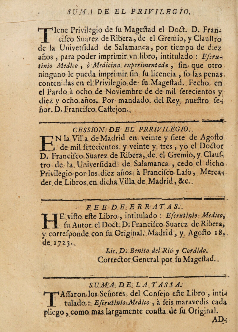 SUMA DE EL PRIVILEGIO. Tiene Privilegio de fu Mageftad el Dod. D. Fraria cifco Suarez de Ribera., de. el Gremio, y Clauñro de la Univetfidad de Salamanca, por tiempo de diez años, para poder imprimir vn libro, intitulado : Efcru-, finio Medico , d Medicina experimentada , fín que otro ninguno le pueda imprimir fin fu licencia., fo las,penas, contenidas en el Privilegio de fu Mageftad.. Fecho en el Pardo a ocho de Noviembre de de miL fetecientos y; diez y ocho.años.. Por mandado,, del Rey, nueftro fe-j- ñor. D. Francifco, Callejón., CESSIONi DE EL PRRIVILEGIO. E'N Ia.Villa. deMadrid, en. veinte y fíete de Agcttú de; milfetecientos y veinte y. tres, yo el Dodor D. Francifco Suarez de Ribera,.de! el Gremio, y Claufc tro de la Uniyerfídadl de Salamanca , cedo el dicho Privilegio pordos,diez años-; a Francifco Lafo > Merca-j der.de.Libros.en dichaVillade.Madrid,&Co. PEE DE E R RATASL HE vífto elleLibro , intitulado : Eferutinio Medieoy, fu Autor el Dod. P; Francifco Suarez de Ribera, y correfponde con fu OriginaL Madrid, y, Agofto i8,, de, 1723.. Lie. D'..Benita del Rió y Cor dido. Corredor General por fu Mageftad,’, S UMA. D E: L A f AS S A. TAftaronslos.Señores. del Ccnfejo efte Libro , intia talado..fe EfirutinioMedico , a íeis maravedís cada . pliego, como, mas largamente confta de fu Original. AD,