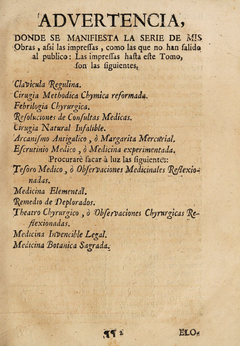 ADVERTENCIA, DONDE SE MANIFIESTA LA SERIE DE MIS Obras, afsi las itnprelfas, como las que no han falids al publico: Las impreflas hafta efte Tomo, fon las figuicntes, Clavicula ^egulina. Cirugía Metbodica Cbymica reformada. Febrilogia Cbyrurgica. tf{efoluaones de Confultas Medicas* Lirugia N. a t ural Infalible. Arcanifmo Antigalico, o Margarita Mercurial. Ffcrutinio Medico , o Medicina experimentada. «Procuraré facar a luz las fíguienttíS: fe foro Medico, ó Obfcreaciones Medicinales ^efexioa nadas. - ■■■ .' v Medicina Elemental. Remedio de Deplorados. fheatro Chyrurgico y ó Dife reaciones Cbyrwgicas (%e- fiexionadas. Medicina Invencible Legal. Medicina (Botánica Sagrada»• WLQé