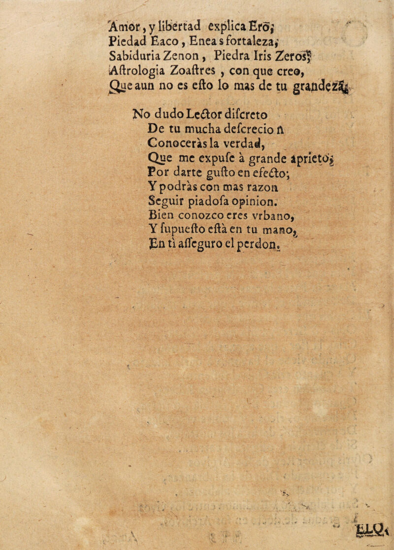 Amor, y libertad explica Ero,’ Piedad Eaco, Eneas fortaleza,' Sabiduría Zenon, Piedra Iris Zerós? Aftrologia Zoaftres , con que creo, Que aun no es ello lo mas de tu grandez^ No dudoLeílordifcreto De tu mucha defcrecio ñ Conocerás la verdad, Que me expufe a grande aprieto^ Por darte güilo en efe£to; Y podras con mas razón Seguir piadofa opinión. Bien conozco eres vrbano, Y fupueño ella en tu mano,. En ti aííeguro el perdón.