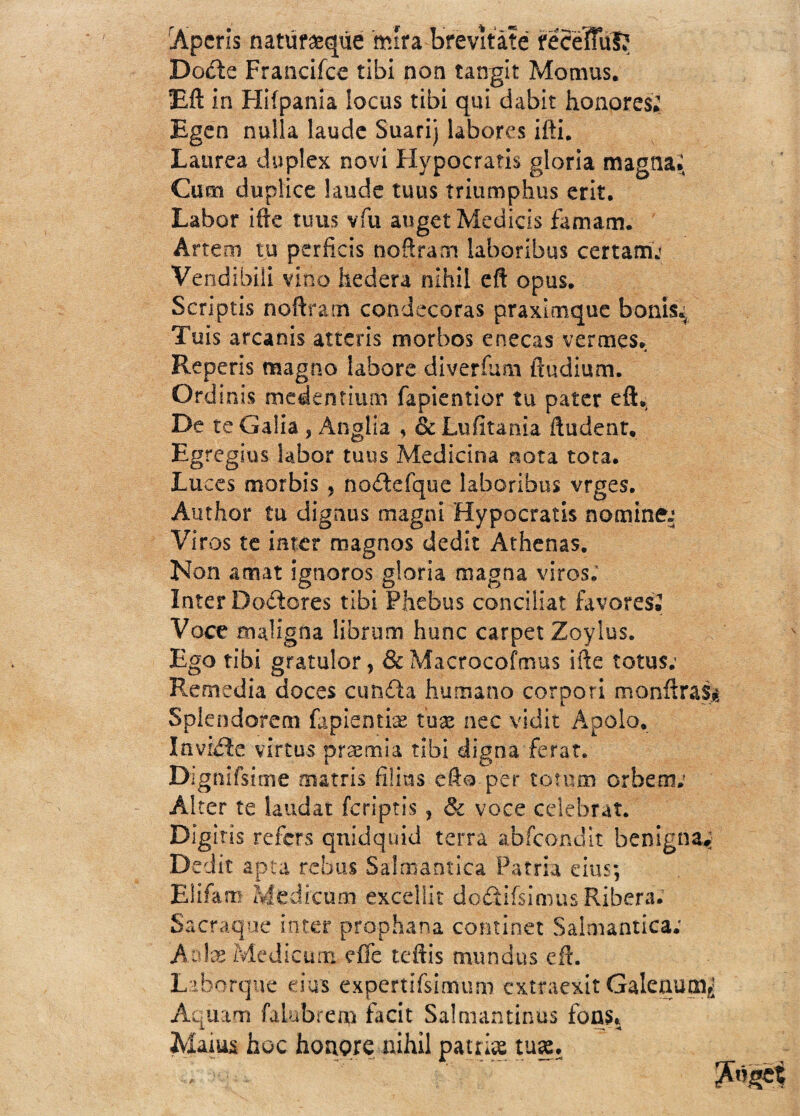 Aperis natur&qúe mira brevítáte recéfful? Bode Francifce tibi non tangir Momus. Eft in Hiípania locus tibi qui dabit honores; Egen nulla laude Suarij labores ifti. Laurea dúplex novi Hypocratis gloria magna; Cum dupfice laude tuus triumphus erit. Labor ifte tuus vfu augetMedicis famam. Artem tu perficis noftrarn laboribus certamj Vendibili vino hederá nihil eft opus. Scriptis noftrarn condecoras praximque bonis; Tuis arcanis atteris morbos enecas vermes. Repetís magno labore diveríum ftudium. Ordinis medentium fapientior tu pater eft. De te Galia , Anglia , & Ltiíitania ftudent. Egregias Sabor tuus Medicina nota tota. Luces morbis , nodefque laboribus vrges. Author tu dignus magni Hypocratis nominen Viros te Ínter magnos dedit Athenas. Non amat ignotos gloria magna viros; Inter Doctores tibi Phebus conciliat favores. Voce maligna librtim hunc carpet Zoylus. Ego tibi gratulor, & Macrocofmus ifte totus; Remedia doces cunda humano corpori monftra$¿ Splendorem fapientiae tuse ne.c vidit Apolo. Invide virtus praemia tibi digna ferat. Dignifsimíe nutrís filias eft®.per tomm orbem; Alter te laudat feriptis ? & voce celebrar. Digitís refers quid quid térra abfcondit benigna; Dedit apta rebus Sajmantica Patria eius; Eliíam Medicum excellit dodifsimus Ribera; Sacraque ínter prophana continet Salmantica; A ate Mcdicum eífe teftis mundus eft. Laborqive eius expertifsimum cxtraexit Galcaucn¿ Aquam íalubrem facit Salmantinas fons* Aíaius hoc honore nihil patrte .tu».