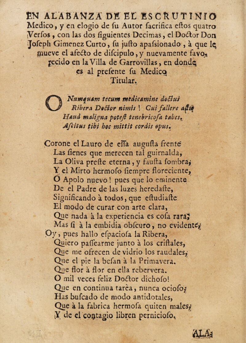 EN ALABANZA DE EL ESCRUTINIO / Medico, y en elogio de íu Autor facriñca eftos quatro tVerfos , con las dos figuientes Decimas, el Doitor Don ijofeph Giménez Curto, fu juño apafsionado , a que lq mueve ei afeito de difc¡pulo,y nuevamente favo* jrecido en la Villa de Garrovillas, en dondq es al prefente fu Medico Titular, ONumquam tscum mtáu&mine do Bus Ribera Deófar nimís ! Cuifálkre aftut Haud maligna potefl tenebricofa tabes. Afeitas tibi h@c mittit coráis epus. Corone el Lauro de eíía augufta frente Las ílenes que merecen tal guirnalda, La Oliva preñe eterna, y fauña fombra^ Y el Mirto hermofo fiempre floreciente, O Apolo nuevo! pues que lo eminente De el Padre de las luzes heredañe, Significando a todos, que eñudiañe El modo de curar con arte clara, Que nada a la experiencia es cofa rara? Mas fí a la embidia obfcuro, no evidente Py, pues hallo efpaciofa la Ribera, Quiero pairearme junto a los criftales, Que me ofrecen de vidrio los raudales,’ Que el pie la befan a la Primavera. Que flor á flor en ella rebervera. O mil veces feliz Doitor dichofo! Que en continua tarea, nunca ociofoj? Has bufcado de modo antidótales, Que a la fabrica hermofa quiten males*? iY de el contagio libren perniciofo^