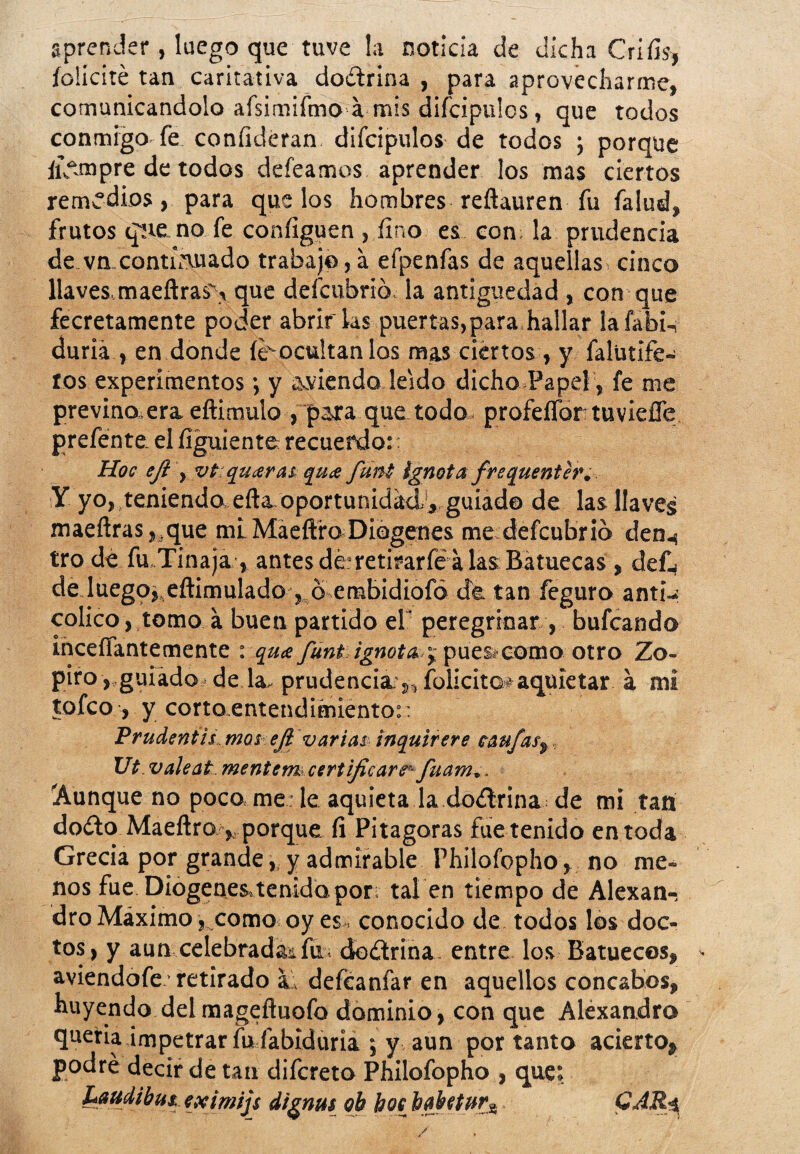 aprender, luego que tuve la noticia de dicha Crifís, felicité tan caritativa doctrina , para aprovecharme, comunicándolo afsimifmo a mis difcipulos, que todos conmigo fe coníideran difcipulos de todos ; porque fiVimpre de todos deíeamos aprender los mas ciertos remedios, para que los hombres reftauren fu falud, frutos qne no fe coníiguen , fino es con la prudencia de vn continuado trabajo, a efpenfas de aquellas cinco llaves, maeftras's que defeubrió la antigüedad , con que fecretamente poder abrir las puertas,para.hallar lafabi-, duriá , en donde íeocultanlos mas ciertos, y falütife- tos experimentos •, y ^viendo leído dicho.Papel , fe me previno.era eftimulo , para que todo. profeífortuvieíTe prefente. el ílguiente recuerdo:: Hoc eji , vt quaras qu¡e funi ignota frequenter. Y yo, teniendo efta.oportunidad1, guiad© de las llaves maeñras,.que mi. Maeftro Diogenes me defeubrio den-, tro dé fu.Tinaja, antes déretirarfé a las Batuecas , def., de luegq^ eítimulado , b embidiofó de tan feguro anti- colico, tomo a buen partido el’ peregrinar, bufeando inceíTantemente \ qu<e funt ignota. pues»como otro Zo- piro , guiado, de la- prudencia s, folicito#aquietar a mi tofeo, y corto entendimiento:: Prudentís mos efl varias inquirere taufaSy Ut valeatmentem certificare'- fuam.. 'Aunque no poco me: le aquieta la doctrina de mi tan dodto Maeftro , porque. íi Pitagoras fue tenido en toda Grecia por grande, y admirable Philofopho, no me¬ nos fue Diogenes,tenido por; tal en tiempo de Alexan-! dro Máximo,,como oy es conocido de todos los doc¬ tos, y aun celebrada! fu. doctrina entre los Batuecos, aviendofe-retirado sL defeanfar en aquellos concabos, huyendo del magefluofo dominio, con que Alexandro quería impetrar fu fabrdúria ; y aun por tanto acierto, podré decir de tan difereto Philofopho , que: Laudihus. eximijs dignus ob boe baUtur* GAR-t